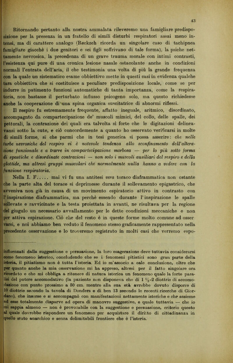 Ritornando pertanto alla nostra ammalata rileveremo una famigliare predispo- ; sizione per la presenza in un fratello di simili disturbi respiratori assai meno in- tensi, ma di carattere analogo (Reckzeh ricorda un singolare caso di tachipnea famigliare giacché i due genitori e sei figli soffrivano di tale forma), la psiche net- tamente nevrosica, la precedenza di un grave trauma morale con intimi contrasti, l’esistenza qui pure di una cronica lesione nasale ostacolante anche in condizioni normali l’entrata dell’aria, il che testimonia una volta di più la grande frequenza con la quale un sistematico esame obbiettivo mette in questi casi in evidenza qualche ! tara obbiettiva che si costituisce a peculiare predisposizione locale, come se per indurre in patimento funzioni automatiche di tanta importanza, come la respira- toria, non bastasse il perturbato influsso psicogeno solo, ma questo richiedesse anche la cooperazione di una spina organica suscitatrice di abnormi riflessi. Il respiro fu estremamente frequente, affatto ineguale, aritmico, disordinato, accompagnto da compartecipazione de’ muscoli mimici, del collo, delle spalle, dei pettorali, la contrazione dei quali era talvolta sì forte che le digitazioni delinea- vansi sotto la cute, e ciò concordemente a quanto ho osservato verificarsi in molte di simili forme, sì che parmi che in tesi generica si possa asserire : che nelle turbe nevrosiche del respiro vi è notevole tendenza allo sconfinamento dell'altera- zione funzionale e a trarre in compartecipazione morbosa — per lo più sotto forma di spastiche e disordinate contrazioni — non solo i mùscoli ausiliari del respiro e della glottide, ma altresì gruppi muscolari che normalmente nulla hanno a vedere con la funzione respiratoria. Nella I. F mai vi fu una antitesi vera toraco diaframmatica non ostante che la parte alta del torace si deprimesse durante il sollevamento epigastrico, che avveniva non già in causa di un movimento espiratorio attivo in contrasto con l’inspirazione diaframmatica, ma perchè essendo durante l’inspirazione le spalle sollevate e ravvicinate e la testa proiettata in avanti, ne risultava per la regione del giugulo un necessario avvallamento per le dette condizioni meccaniche e non per attiva espirazione. Gò che del resto è in queste forme molto comune ad osser varsi, e noi abbiamo ben veduto il fenomeno stesso graficamente rappresentato nella precedente osservazione e lo troveremo registrato in molti casi che verremo espo- influenzati dalla suggestione e persuasione, la loro esagerazione deve tuttavia considerarsi come fenomeno isterico, concludendo che se i fenomeni pitiatici sono gran parte della isteria, il pitiatismo non è tutta l’isteria. Ed io m’associo a eale conclusione, oltre che per quanto anche la mia osservazione mi ha appreso, altresì per il fatto singolare ora ricordato e che mi obbliga a ritenere di natura isterica un fenomeno quale la forte para- lisi del potere accomodativo (la paziente non disponeva che di 1 14'2 diottrie di accomo- dazione con punto prossimo a 50 cm. mentre alla sua età avrebbe dovuto disporre di 10 diottrie secondo la tavola di Donders e di ben 13 secondo le recenti ricerche di Gior- dano), che insorse e si accompagnò con manifestazioni nettamente isteriche e che assieme ad esse totalmente disparve ad opera di manovre suggestive, e quale tuttavia — che io imi sappia almeno — non è provocabile con la suggestione e persuasione, criterio questo al quale dovrebbe rispondere un fenomeno per acquistare il diritto di cittadinanza in Iquello stato anarchico e senza delimitabili frontiere che è l’isteria.