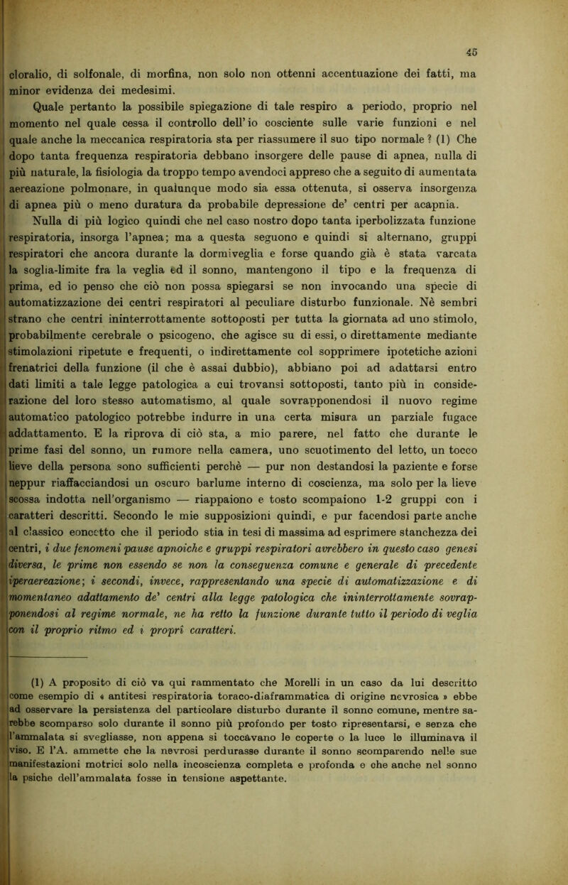 cloralio, di solfonale, di morfina, non solo non ottenni accentuazione dei fatti, ma minor evidenza dei medesimi. Quale pertanto la possibile spiegazione di tale respiro a periodo, proprio nel momento nel quale cessa il controllo dell’ io cosciente sulle varie funzioni e nel quale anche la meccanica respiratoria sta per riassumere il suo tipo normale ? (1) Che dopo tanta frequenza respiratoria debbano insorgere delle pause di apnea, nulla di più naturale, la fisiologia da troppo tempo avendoci appreso che a seguito di aumentata aereazione polmonare, in qualunque modo sia essa ottenuta, si osserva insorgenza di apnea più o meno duratura da probabile depressione de’ centri per acapnia. Nulla di più logico quindi che nel caso nostro dopo tanta iperbolizzata funzione respiratoria, insorga l’apnea; ma a questa seguono e quindi si alternano, gruppi respiratori che ancora durante la dormiveglia e forse quando già è stata varcata la soglia-limite fra la veglia td il sonno, mantengono il tipo e la frequenza di prima, ed io penso che ciò non possa spiegarsi se non invocando una specie di automatizzazione dei centri respiratori al peculiare disturbo funzionale. Nè sembri strano che centri ininterrottamente sottoposti per tutta la giornata ad uno stimolo, probabilmente cerebrale o psicogeno, che agisce su di essi, o direttamente mediante stimolazioni ripetute e frequenti, o indirettamente col sopprimere ipotetiche azioni frenatrici della funzione (il che è assai dubbio), abbiano poi ad adattarsi entro dati limiti a tale legge patologica a cui trovansi sottoposti, tanto più in conside- razione del loro stesso automatismo, al quale sovrapponendosi il nuovo regime automatico patologico potrebbe indurre in una certa misura un parziale fugace addattamento. E la riprova di ciò sta, a mio parere, nel fatto che durante le prime fasi del sonno, un rumore nella camera, uno scuotimento del letto, un tocco lieve della persona sono sufficienti perchè — pur non destandosi la paziente e forse neppur riaffacciandosi un oscuro barlume interno di coscienza, ma solo per la lieve scossa indotta nell’organismo — riappaiono e tosto scompaiono 1-2 gruppi con i caratteri descritti. Secondo le mie supposizioni quindi, e pur facendosi parte anche si classico eoncetto che il periodo stia in tesi di massima ad esprimere stanchezza dei centri, i due fenomeni pause apnoiche e gruppi respiratori avrebbero in questo caso genesi diversa, le prime non essendo se non la conseguenza comune e generale di precedente iperaereazione; i secondi, invece, rappresentando una specie di automatizzazione e di momentaneo adattamento de' centri alla legge patologica che ininterrottamente sovrap- ponendosi al regime normale, ne ha retto la funzione durante tutto il periodo di veglia con il proprio ritmo ed i propri caratteri. (1) A proposito di ciò va qui rammentato che Morelli in un caso da lui descritto icome esempio di « antitesi respiratoria toraco-dìaframmatica di origine nevrosica » ebbe ad osservare la persistenza del particolare disturbo durante il sonno comune, mentre sa- rebbe scomparso solo durante il sonno più profondo per tosto ripresentarsi, e senza che l'ammalata si svegliasse, non appena si toccavano le coperte o la luce le illuminava il viso. E l’A. ammette che la nevrosi perdurasse durante il sonno scomparendo nelle sue manifestazioni motrici solo nella incoscienza completa e profonda e che anche nel sonno la psiche dell’ammalata fosse in tensione aspettante.