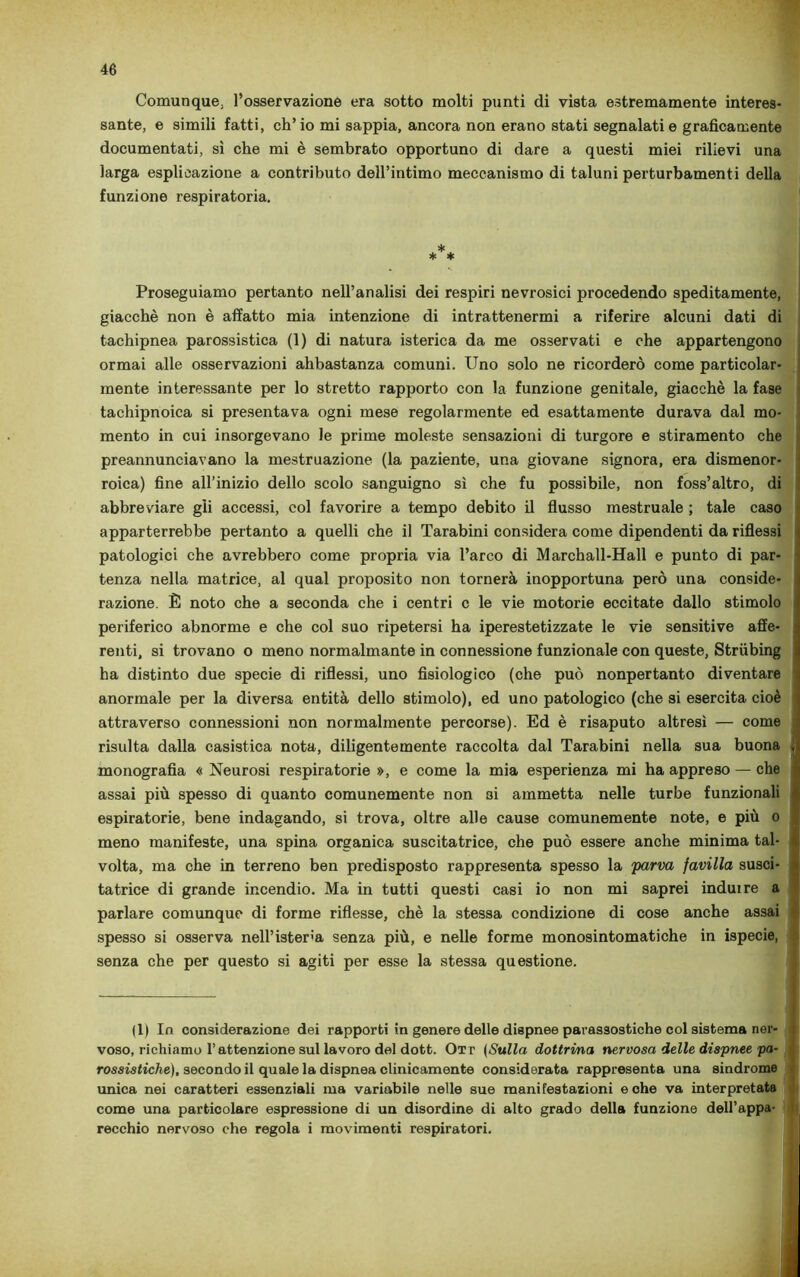 Comunque, l’osservazione era sotto molti punti di vista estremamente interes- sante, e simili fatti, ch’io mi sappia, ancora non erano stati segnalati e graficamente documentati, sì che mi è sembrato opportuno di dare a questi miei rilievi una larga esplicazione a contributo dell’intimo meccanismo di taluni perturbamenti della funzione respiratoria. Proseguiamo pertanto nell’analisi dei respiri nevrosici procedendo speditamente, giacché non è affatto mia intenzione di intrattenermi a riferire alcuni dati di tachipnea parossistica (1) di natura isterica da me osservati e che appartengono ormai alle osservazioni abbastanza comuni. Uno solo ne ricorderò come particolar- mente interessante per lo stretto rapporto con la funzione genitale, giacché la fase tachipnoica si presentava ogni mese regolarmente ed esattamente durava dal mo- mento in cui insorgevano le prime moleste sensazioni di turgore e stiramento che preannunciavano la mestruazione (la paziente, una giovane signora, era dismenor- roica) fine all’inizio dello scolo sanguigno sì che fu possibile, non foss’altro, di abbreviare gli accessi, col favorire a tempo debito il flusso mestruale ; tale caso apparterrebbe pertanto a quelli che il Tarabini considera come dipendenti da riflessi patologici che avrebbero come propria via l’arco di Marchall-Hall e punto di par- tenza nella matrice, al qual proposito non tornerà inopportuna però una conside- razione. È noto che a seconda che i centri c le vie motorie eccitate dallo stimolo periferico abnorme e che col suo ripetersi ha iperestetizzate le vie sensitive affe- renti, si trovano o meno normalmante in connessione funzionale con queste, Striibing ha distinto due specie di riflessi, uno fisiologico (che può nonpertanto diventare anormale per la diversa entità dello stimolo), ed uno patologico (che si esercita cioè * attraverso connessioni non normalmente percorse). Ed è risaputo altresì — come risulta dalla casistica nota, diligentemente raccolta dal Tarabini nella sua buona » monografia « Neurosi respiratorie », e come la mia esperienza mi ha appreso — che assai più spesso di quanto comunemente non 3Ì ammetta nelle turbe funzionali d espiratorie, bene indagando, si trova, oltre alle cause comunemente note, e più o meno manifeste, una spina organica suscitatrice, che può essere anche minima tal- t volta, ma che in terreno ben predisposto rappresenta spesso la parva favilla susci- tatrice di grande incendio. Ma in tutti questi casi io non mi saprei indui re a parlare comunque di forme riflesse, chè la stessa condizione di cose anche assai spesso si osserva nell’isteria senza più, e nelle forme monosintomatiche in ispecie, f senza che per questo si agiti per esse la stessa questione. (1) In considerazione dei rapporti in genere delle dispnee parassostiche col sistema ner- voso, richiamo l’attenzione sul lavoro del dott. Ot r (Sulla dottrina nervosa delle dispnee pa- rossistiche), secondo il quale la dispnea clinicamente considerata rappresenta una sindrome unica nei caratteri essenziali ma variabile nelle sue manifestazioni e che va interpretata come una particolare espressione di un disordine di alto grado della funzione dell’appa- : rocchio nervoso che regola i movimenti respiratori.