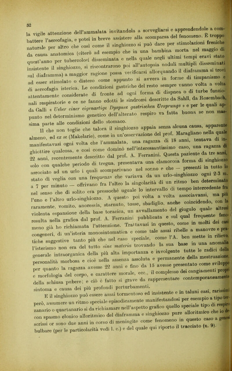 Ja vigile attenzione dell’ammalata invitandola a sorvegliarsi e *“• battere l’aereofagia, e potei in breve assistere alla scomparsa del fenomeno. E troppo naturale per altro ohe cosi come il singhiozzo si può dare per stimolazioni freniche da causa anatomica (citerò ad esempio che in una bambina morta nel maggio . r„no ner tubercolosi disseminata e nella quale negli ultimi tempi erav. stato insistente il singhiozzo, si riscontrarono poi all'autopsia noduli multipli disseminati ntamma, a maggior ragione possa verificarsi allorquando.! ad esser stimolato o disteso come appunto si avvera in forme d, timpanismo e df aereofagia isterica. Le condizioni gastriche del resto sempre vanno voi a a volta attentamente considerate di fronte ad ogni forum d\ ^ nali respiratorie e ce ne fanno edotti le sindromi descritte da Sahll, da Rosembach, da Galli « Ueier einer eigermrtige Dyspnee gaetrischen Vrsprungs » e per le qual, ap. punto ^nel determinismo genetico dell'alterato respiro va fatta buona se non mas- nò: ^ *r, a,meno ed „ se (Malaria,, come in un'osservazione de, prof. manifesta vasi ogni volta che l'ammalata, una ragazza di 18 anni, . . ,ln.._ „ «oc? come dominò nell’interessantissimo caso, una ra0azza ai r«.T recentemente descritto dal prof. A. Ferranini. Questa paziente da tre anm, con qualche periodo di tregua, presentava una clamorosa forma * associato ad un urlo i quali scomparivano nel sonno e che prese I stato di veglia con una frequenza che variava da un urlo-smgh.ozzo ogni 2- • u 7 pe minuto - offrivano fra l'altro la singolarità di un ritmo ben determina e Tnso che di solito era pressoché uguale lo intervallo di tempo intercedente fra l'altro nrlo-singhiozzo. A questo poi volta a volta assocravansg ma più raramente vomito, anoressia, starnuto, tosse, sbadiglio, anche coincidendo, con violenta espansione della base toracica, un avvallamento del gingillo quale alt» resulta nella grafica dal prof. A. Ferranini pubblicata e sul qual frequente ej meno già ho richiamata l'attenzione. Trattava» in questo, come in molti de, em congeneri di un’isteria monosintomatica e come tale assai nbe e a manov tiche suggestive tanto più che nel caso speciale, come l’A. ben mette in nhej vZill non era de, tutto materia trovando la sua ha*, m un„ generale intraorganica della più alta importanza e involgente ut'  Personalità morbosa e cioè nella assenza assoluta e permanente della mestrua* « per quanto la ragazza avesse 22 anni e fino da 15 avesse presentato come svilupfj e morfologia del corpo, e carattere morale, eco., il complesso dei cangiamenti p p X^hinsa pubere ^ ciò » fatto si grave da rappresentare sintonia e causa dei più profondi perturbamenti. E il singhiozzo può essere assai tormentoso ed insistente e in taluni ~ • però, assumere un ritmo speciale episodicamente manifestandosi per - Lario 0 quartanario sì da richiamare nell'aspetto grafico quello spuma e trpo di r P con spasmo clonico alloritmie» del diaframma e singhiozzo pure aritmico eh• » scrissi or sono due anni in corso di meningite come fenomeno in ,u^ caso » ge. bulbare (per le particolarità vedi 1. o.) c del quale qui riporto .1 tracciato (n. ). ■