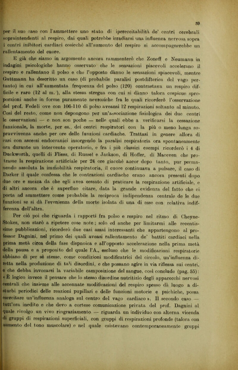 per il suo caso con l'ammettere uno stato di ipereccitabilità de’ centri cerebrali sopraintendenti al respiro, dai quali potrebbe irradiarsi una influenza nervosa sopra i centri inibitori cardiaci cosicché all’aumento del respiro si accompagnerebbe un rallentamento del cuore. E già che siamo in argomento ancora rammenterò che Zoneff e Neumann in indagini psicologiche hanno osservato che le sensazioni piacevoli accelerano il respiro e rallentano il polso e che l’opposto dànno le sensazioni spiacevoli, mentre Guttmann ha descritto un caso (di probabile paralisi postdifterica del vago per- tanto) in cui all’aumentata frequenza del polso (120) contrastava un respiro dif- ficile e raro (12 al m. ), alla stessa stregua con cui si dànno talora cospicue spro- porzioni anche in forme puramente nevrosiche fra le quali ricorderò l’osservazione del prof. Fedeli ove con 106-110 di polso aveansi 12 respirazioni soltanto al minuto. Così del resto, come non depongono per un’associazione fisiologica dei due centri le osservazioni — e non son poche — nelle quali ebbe a verificarsi la cessazione funzionale, la morte, per es., dei centri respiratori con la più o meno lunga so- pravvivenza anche per ore delle funzioni cardiache. Trattasi in genere allora di casi con ascessi endocranici insorgendo la paralisi respiratoria ora spontaneamente ora durante un intervento operatorio, e fra i più classici esempi ricorderò i 4 di Duckworth, quelli di Fliess, di Russel e Jackson, di Hoffer, di Maceven che pro- trasse la respirazione artificiale per 24 ore giacché ancor dopo tanto, pur perma- nendo assoluta la immobilità respiratoria, il cuore continuava a pulsare, il caso di Darker il quale confessa che le contrazioni cardiache erano ancora presenti dopo due ore e mezza da che egli avea cessato di praticare la respirazione artificiale, e di altri ancora che è superfluo citare, data la grande evidenza del fatto che ci porta ad ammettere come probabile la reciproca indipendenza centrale de le due funzioni se si dà l’evenienza della morte isolata di una di esse con relativa indif- ferenza dell’altra. Per ciò poi che riguarda i rapporti fra polso e respiro nel ritmo di Cheyne- Stokes, non starò a ripetere cose note ; solo ed anche per limitarmi alle recentis- sime pubblicazioni, ricorderò due casi assai interessanti che appartengono al pro- fessor Dagnini, nel primo dei quali aveasi rallentamento de’ battiti cardiaci nella 1 prima metà circa della fase dispnoica e all’opposto accelerazione nella prima metà della pausa e a proposito del quale l’A., escluso che le modificazioni respiratorie abbiano di per sé stesse, come condizioni modificatrici del circolo, un’influenza di- retta nella produzione di ta'i disordini, e che possano agire in via riflessa sui centri, e che debba invocarsi la variabile camposizione del sangue, così conclude (pag. 55): « È logico invece il pensare che lo stesso disordine nutritizio degli apparecchi nervosi centrali che insieme alle accennate modificazioni del respiro spesso dà luogo a di- sturbi periodici delle reazioni pupillari e delle funzioni motorie e psichiche, possa esercitare un’influenza analoga sul centro del vago cardiaco ». Il secondo caso — tutt’ora inedito e che devo a cortese comunicazione privata del prof. Dagnini al quale rivolgo un vivo ringraziamento — riguarda un individuo con alterna vicenda (li gruppi di respirazioni superficiali, con gruppi di respirazioni profonde (talora con aumento del tono muscolare) e nel quale esistevano contemporaneamente gruppi