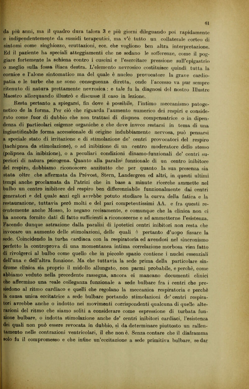da più anni, ma il quadro dura talora 3 e più giorni dileguando poi rapidamente e indipendentemente da sussidi terapeutici, ma v’è tutto un collaterale corteo di sintomi come singhiozzo, eruttazioni, ecc. che vogliono ben altra interpretazione. Ed il paziente ha speciali atteggiamenti che ne sedano le sofferenze, come il pog- giare fortemente la schiena contro i cuscini e l’esercitare pressione sull’epigastrio o meglio sulla fossa iliaca destra. L’elemento nevrosico costituisce quindi tutta la cornice e l’alone sintomatico ma del quale è nucleo provocatore la grave cardio- patia e le turbe che ne sono conseguenza diretta, onde l’accesso va pur sempre ritenuto di natura prettamente nevrosica : e tale fu la diagnosi del nostro Illustre Maestro allorquando illustrò e discusse il caso in lezione. Resta pertanto a spiegarsi, fin dove è possibile, l’intimo meccanismo patoge- netico de la forma. Per ciò che riguarda l’aumento numerico dei respiri e conside- rato come fuor di dubbio che non trattasi di dispnea compcnsatrice o in dipen- denza di particolari esigenze organiche e che deve invece restarsi in tema di una ingiustificabile forma accessionale di origine indubbiamente nervosa, può pensarsi a speciale stato di irritazione e di stimolazione de’ centri provocatori del respiro (tachipnea da stimolazione), o ad inibizione di un centro moderatore dello stesso (polipnea da inibizione), o a peculiari condizioni dinamo-funzionali de’ centri su- periori di natura psicogena. Quanto alla paralisi funzionale di un centro inibitore del respiro, dobbiamo riconoscere anzitutto che per quanto la sua presenza sia stata oltre che affermata da Prévost, Stern, Landergren ed altri, in questi ultimi tempi anche proclamata da Patrizi che in base a minute ricerche ammette nel bulbo un centro inibitore del respiro ben differenziabile funzionalmente dai centri generatori e del quale anzi egli avrebbe potuto studiare la curva della fatica e la restaurazione, tuttavia però molti e del pari competentissimi AA. e fra questi re- j centemente anche Mosso, lo negano recisamente, e comunque che la clinica non ci ha ancora fornito dati di fatto sufficienti a riconoscerne e ad ammetterne l’esistenza. Facendo dunque astrazione dalla paralisi di ipotetici centri inibitori non resta che invocare un aumento delle stimolazioni, delle quali è pertanto d’uopo fissare la sede. Coincidendo la turba cardiaca con la respiratoria ed avendosi nel sincronismo perfetto la controprova di una momentanea intima correlazione morbosa vien fatto di rivolgerci al bulbo come quello che in piccolo spazio contiene i nuclei essenziali dell’una e dell’altra funzione. Ma che tuttavia la sede prima della particolare sin- drome clinica sia proprio il midollo allungato, non parmi probabile, e perchè, come abbiamo veduto nella precedente rassegna, ancora ci mancano documenti clinici che affermino una reale colleganza funzionale a sede bulbare fra i centri che pre- siedono al ritmo cardiaco e quelli che regolano la meccanica respiratoria e perchè la causa unica eccitatrice a sede bulbare portando stimolazioni de’ centri respira- tori avrebbe anche o indotto nei movimenti corrispondenti qualcuna di quelle alte- razioni del ritmo che siamo soliti a considerare come espressione di turbata fun- zione bulbare, o indotta stimolazione anche de’ centri inibitori cardiaci, l’esistenza dei quali non può essere revocata in dubbio, sì da determinare piuttosto un rallen- tamento nelle contrazioni ventricolari, il che non è. Senza contare che il diaframma solo fu il compromesso e che infine un’eccitazione a sede primitiva bulbare, sedar