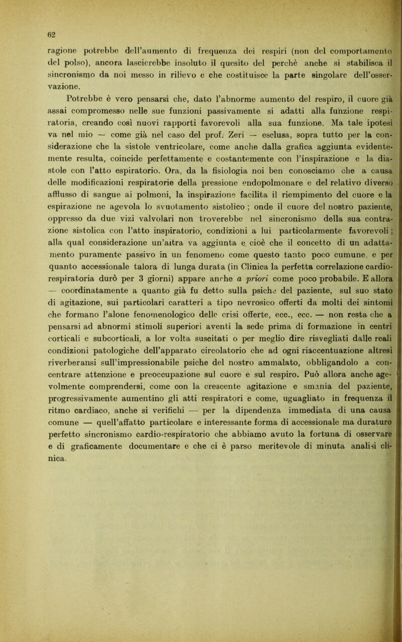 ragione potrebbe dell’aumento di frequenza dei respiri (non del comportamento del polso), ancora lascierebbe insoluto il quesito del perchè anche si stabilisca il sincronismo da noi messo in rilievo e che costituisce la parte singolare dell’osser- vazione. Potrebbe è vero pensarsi che, dato l’abnorme aumento del respiro, il cuore già assai compromesso nelle sue funzioni passivamente si adatti alla funzione respi- ratoria, creando così nuovi rapporti favorevoli alla sua funzione. Ma tale ipotesi va nel mio — come già nel caso del prof. Zeri — esclusa, sopra tutto per la con- siderazione che la sistole ventricolare, come anche dalla grafica aggiunta evidente- mente resulta, coincide perfettamente e costantemente con l’inspirazione e la dia- stole con l’atto espiratorio. Ora, da la fisiologia noi ben conosciamo ohe a causa delle modificazioni respiratorie della pressione endopolmonare e del relativo diverso afflusso di sangue ai polmoni, la inspirazione facilita il riempimento del cuore e la espirazione ne agevola lo svuotamento sistolico ; onde il cuore del nostro paziente, oppresso da due vizi valvolari non troverebbe nel sincronismo della sua contra- zione sistolica con l’atto inspiratorio, condizioni a lui particolarmente favorevoli ; alla qual considerazione un’altra va aggiunta e cioè che il concetto di un adatta- mento puramente passivo in un fenomeno come questo tanto poco cumune, e per quanto accessionale talora di lunga durata (in Clinica la perfetta correlazione cardio- respiratoria durò per 3 giorni) appare anche a priori come poco probabile. E allora — coordinatamente a quanto già fu detto sulla psiche del paziente, sul suo stato di agitazione, sui particolari caratteri a tipo nevrosico offerti da molti dei sintomi che formano l’alone fenomenologico delle crisi offerte, ecc., ecc. — non resta che a pensami ad abnormi stimoli superiori aventi la sede prima di formazione in centri corticali e subcorticali, a lor volta suscitati o per meglio dire risvegliati dalle reali condizioni patologiche dell’apparato circolatorio che ad ogni riaccentuazione altresì riverberansi sull’impressionabile psiche del nostro ammalato, obbligandolo a con- centrare attenzione e preoccupazione sul cuore e sul respiro. Può allora anche age- volmente comprendersi, come con la crescente agitazione e smania del paziente, progressivamente aumentino gli atti respiratori e come, uguagliato in frequenza il ritmo cardiaco, anche si verifichi — per la dipendenza immediata di una causa comune — quell’affatto particolare e interessante forma di accessionale ma duraturo perfetto sincronismo cardio-respiratorio che abbiamo avuto la fortuna di osservare e di graficamente documentare e che ci è parso meritevole di minuta analisi cli- nica.