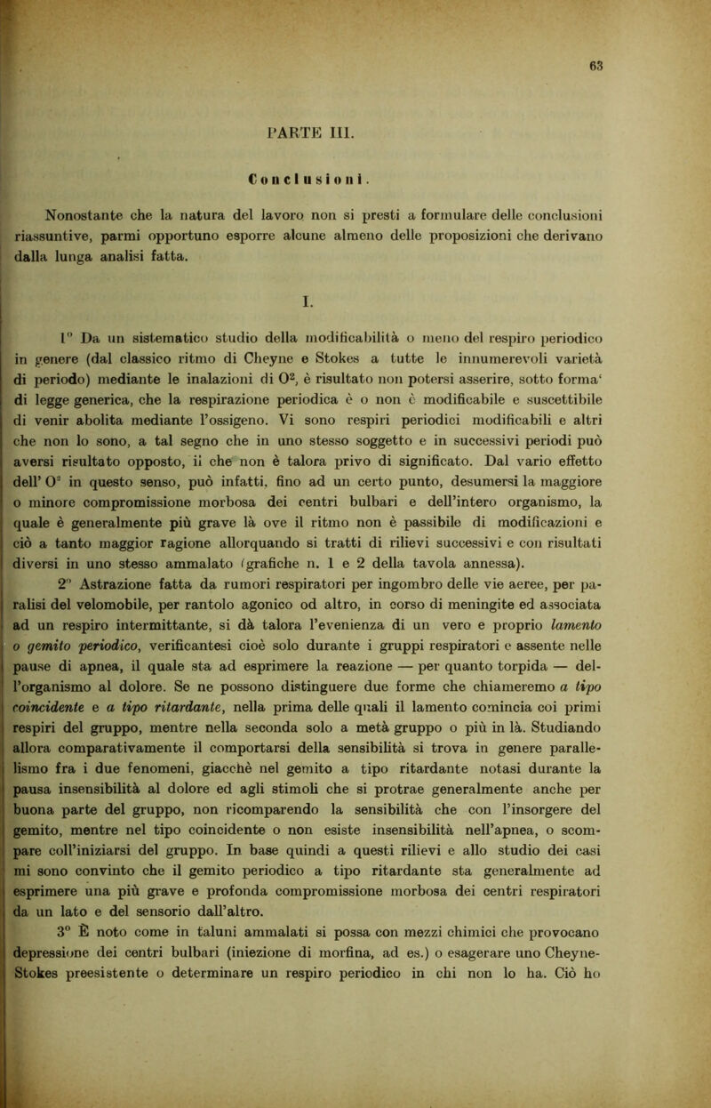 C o u c I il s i o n i. Nonostante che la natura del lavoro non si presti a formulare delle conclusioni riassuntive, parmi opportuno esporre alcune almeno delle proposizioni che derivano dalla lunga analisi fatta. I. 1° Da un sistematico studio della modificabilità o meno del respiro periodico in genere (dal classico ritmo di Cheyne e Stokes a tutte le innumerevoli varietà di periodo) mediante le inalazioni di 02, è risultato non potersi asserire, sotto forma1 di legge generica, che la respirazione periodica è o non è modificabile e suscettibile di venir abolita mediante l’ossigeno. Vi sono respiri periodici modificabili e altri che non lo sono, a tal segno che in uno stesso soggetto e in successivi periodi può aversi risultato opposto, ii che non è talora privo di significato. Dal vario effetto dell’ 03 in questo senso, può infatti, fino ad un certo punto, desumersi la maggiore o minore compromissione morbosa dei centri bulbari e dell’intero organismo, la quale è generalmente più grave là ove il ritmo non è passibile di modificazioni e ciò a tanto maggior ragione allorquando si tratti di rilievi successivi e con risultati diversi in uno stesso ammalato fgrafiche n. 1 e 2 della tavola annessa). 2° Astrazione fatta da rumori respiratori per ingombro delle vie aeree, per pa- rafisi del velomobile, per rantolo agonico od altro, in corso di meningite ed associata ad un respiro intermittante, si dà talora l’evenienza di un vero e proprio lamento o gemito 'periodico, verificantesi cioè solo durante i gruppi respiratori e assente nelle pause di apnea, il quale sta ad esprimere la reazione — per quanto torpida — del- l’organismo al dolore. Se ne possono distinguere due forme che chiameremo a tipo coincidente e a tipo ritardante, nella prima delle quali il lamento comincia coi primi respiri del gruppo, mentre nella seconda solo a metà gruppo o più in là. Studiando allora comparativamente il comportarsi della sensibilità si trova in genere paralle- lismo fra i due fenomeni, giacché nel gemito a tipo ritardante notasi durante la pausa insensibilità al dolore ed agli stimoli che si protrae generalmente anche per buona parte del gruppo, non ricomparendo la sensibilità che con l’insorgere del gemito, mentre nel tipo coincidente o non esiste insensibilità nell’apnea, o scom- pare coll’iniziarsi del gruppo. In base quindi a questi rilievi e allo studio dei casi mi sono convinto che il gemito periodico a tipo ritardante sta generalmente ad esprimere una più grave e profonda compromissione morbosa dei centri respiratori da un lato e del sensorio dall’altro. 3° È noto come in taluni ammalati si possa con mezzi chimici che provocano depressione dei centri bulbari (iniezione di morfina, ad es.) o esagerare uno Cheyne- Stokes preesistente o determinare un respiro periodico in chi non lo ha. Ciò ho