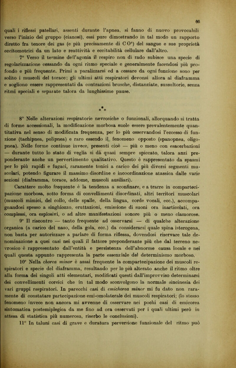 quali i riflessi patellari, assenti durante l’apnea, si fanno di nuovo provocabili verso l’inizio del gruppo (cianosi), essi pure dimostrando in tal modo un rapporto diretto fra tenore dei gas (e più precisamente di CO3) del sangue e sue proprietà ‘ eccitomotrici da un lato e reattività e eccitabilità cellulare dall’altro. 7° Verso il termine dell’agonia il respiro non di rado subisce una specie di regolarizzazione cessando da ogni riimo speciale e generalmente facendosi più pro- fondo e più frequente. Primi a paralizzarsi ed a cessare da ogni funzione sono per solito i muscoli del torace; gli ultimi atti respiratori devonsi allora al diaframma e sogliono essere rappresentati da contrazioni brusche, distanziate, sussultorie, senza ritmi speciali e sepaiate talora da lunghissime pause. * * * 8° Nelle alterazioni respiratorie nevrosiche o funzionali, allorquando si tratta di forme accessionali, la modificazione morbosa suole essere prevalentemente quan- titativa nel senso di modificata frequenza, per lo più osservandosi l’eccesso di fun- zione (tachipnea, polipnea) e raro essendo il fenomeno opposto (spanopnea, oligo- pnea). Nelle forme continue invece, presenti cioè — più o meno con esacerbazioni — durante tutto lo stato di veglia si dà quasi sempre spiccato, talora anzi pre- ponderante anche un pervertimento qualitativo. Questo è rappresentato da spasmi per lo più rapidi e fugaci, raramente tonici a carico dei più diversi segmenti mu- scolari, potendo figurare il massimo disordine e incoordinazione atassica dalle varie sezioni (diaframma, torace, addome, muscoli ausiliari). Carattere molto frequente è la tendenza a sconfinare, e a trarre in comparteci- pazione morbosa, sotto forma di convelli menti disordinati, altri territori muscolari (muscoli mimici, del collo, delle spalle, della lingua, corde vocali, ecc.), accompa- gnandosi spesso a singhiozzo, eruttazioni, emissione di suoni ora inarticolati, ora complessi, ora esplosivi, o ad altre manifestazioni sonore più o meno clamorose. 9° Il riscontro — tanto frequente ad osservarsi — di qualche alterazione organica (a carico del naso, della gola, ecc.) da considerarsi quale spina isterogena, non basta per autorizzare a parlare di forma riflessa, dovendosi riservare tale de- nominazione a quei casi nei quali il fattore preponderante più che dal terreno ne- vrosico è rappresentato dall’entità e persistenza dell’abnorme causa locale e nei quali questa appunto rappresenta la parte essenziale de) determinismo morboso. 10° Nella chorea minor è assai frequente la compartecipazione dei muscoli re- spiratori e specie del diaframma, resultando per lo più alterato anche il ritmo oltre alla forma dei singoli atti elementari, modificati questi dall’improvviso determinarsi dei convellimenti coreici che in tal modo sconvolgono la normale sincinesia dei vari gruppi aspiratori. In parecchi casi di emichorea minor mi fu dato non rara- mente di constatare partecipazione emi-omolaterale dei muscoli respiratori; (lo stesso fenomeno invece non ancora mi avvenne di osservare nei pochi casi di emicorea sintomatica postemiplegica da me fino ad ora osservati per i quali ultimi però in attesa di statistica più numerosa, riserbo le conclusioni). 11° In taluni casi di grave e duratura perversione funzionale del ritmo può