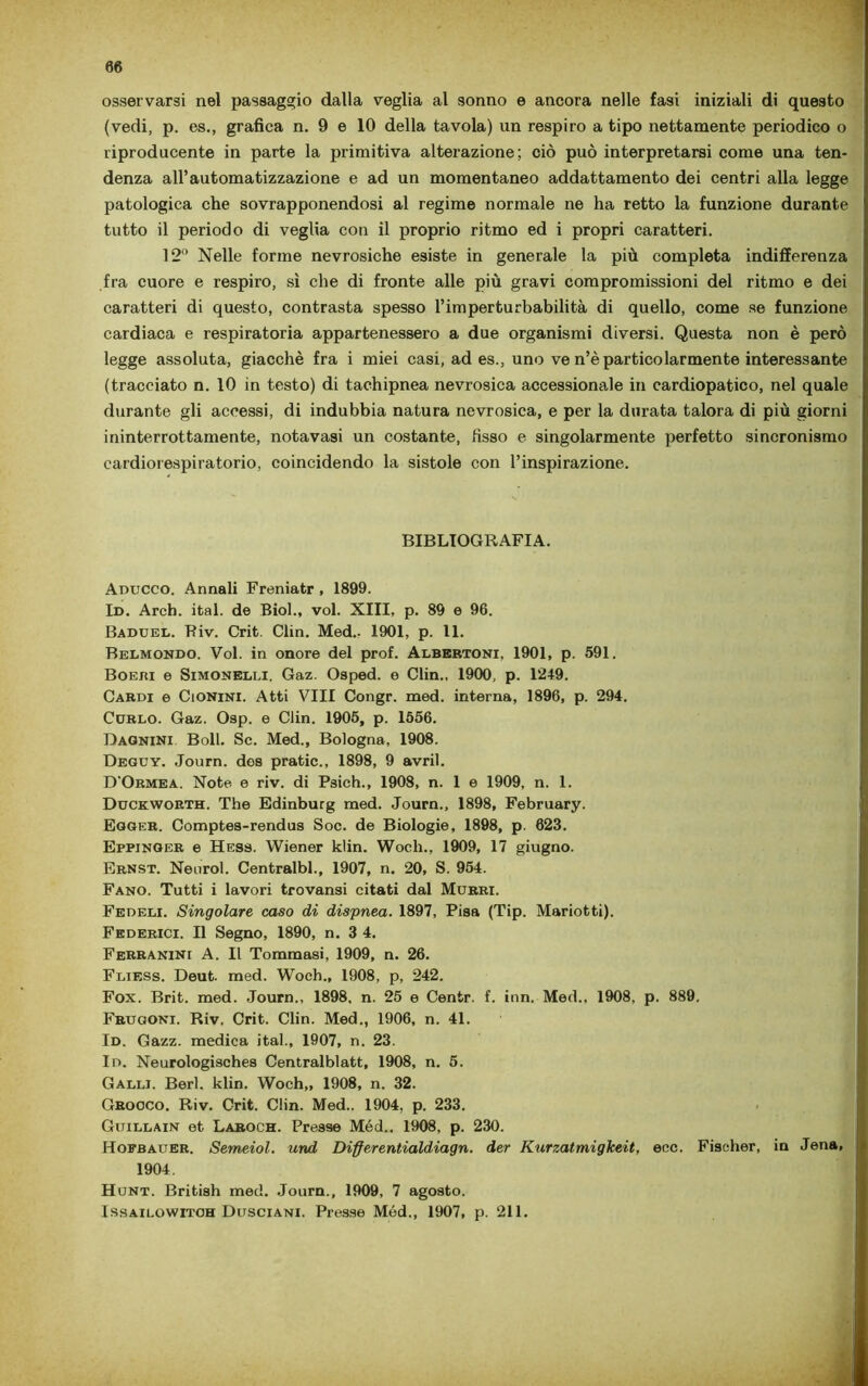 osservarsi nel passaggio dalla veglia al sonno e ancora nelle fasi iniziali di questo (vedi, p. es., grafica n. 9 e 10 della tavola) un respiro a tipo nettamente periodico o riproducente in parte la primitiva alterazione; ciò può interpretarsi come una ten- denza all’automatizzazione e ad un momentaneo addattamento dei centri alla legge patologica che sovrapponendosi al regime normale ne ha retto la funzione durante tutto il periodo di veglia con il proprio ritmo ed i propri caratteri. 12° Nelle forme nevrosiche esiste in generale la più completa indifferenza fra cuore e respiro, sì che di fronte alle più gravi compromissioni del ritmo e dei caratteri di questo, contrasta spesso l’imperturbabilità di quello, come se funzione cardiaca e respiratoria appartenessero a due organismi diversi. Questa non è però legge assoluta, giacché fra i miei casi, ad es., uno ve n’è particolarmente interessante (tracciato n. 10 in testo) di tachipnea nevrosica accessionale in cardiopatico, nel quale durante gli accessi, di indubbia natura nevrosica, e per la durata talora di più giorni ininterrottamente, notavasi un costante, fisso e singolarmente perfetto sincronismo cardiorespiratorio, coincidendo la sistole con l’inspirazione. BIBLIOGRAFIA. Aducco. Annali Freniatr , 1899. Id. Arch. ital. de Biol., voi. XIII, p. 89 e 96. Baduel. Riv. Crit. Clin. Med.- 1901, p. 11. Belmokdo. Voi. in onore del prof. Albertoni, 1901, p. 591. Boeiìi e Simonelli, Gaz. Oaped. o Clin., 1900, p. 1249. Cardi e Cionini. Atti Vili Congr. med. interna, 1896, p. 294. Curlo. Gaz. Osp. e Clin. 1905, p. 1556. Bagnini Boll. Se. Med., Bologna, 1908. Deguy. Journ. dos pratic., 1898, 9 avril. D'Ormea. Note e riv. di Psich., 1908, n. 1 e 1909, n. 1. Duckworth. The Edinburg med. Journ., 1898, February. Egger. Comptes-rendus Soc. de Biologie, 1898, p. 623. Eppjnger e Hess. Wiener klin. Woch., 1909, 17 giugno. Ernst. Neurol. Centralbl., 1907, n. 20, S. 954. Fano. Tutti i lavori trovansi citati dal Murri. Fedeli. Singolare caso di dispnea. 1897, Pisa (Tip. Mariotti). Federici. Il Segno, 1890, n. 3 4. Ferranini A. Il Tommasi, 1909, n. 26. Fliess. Deut. med. Woch., 1908, p, 242. Fox. Brit. med. Journ., 1898, n. 25 e Centr. f. inn. Med., 1908, p. 889. Frugoni. Riv. Crit. Clin. Med., 1906, n. 41. Id. Gazz. medica ital., 1907, n. 23. In. Neurologisches Centralblatt, 1908, n. 5. Galli. Beri. klin. Woch,, 1908, n. 32. Gnocco. Riv. Crit. Clin. Med.. 1904, p. 233. Guillain et Laroch. Presse Méd.. 1908, p. 230. Hofbauer. Semeiol. und Differentialdiagn. der Kurzatmigkeit, eoe. Fischer, in Jena, 1904. Hunt. British med. Journ., 1909, 7 agosto. Issai lo witoh Dusciani. Presse Méd., 1907, p. 211.