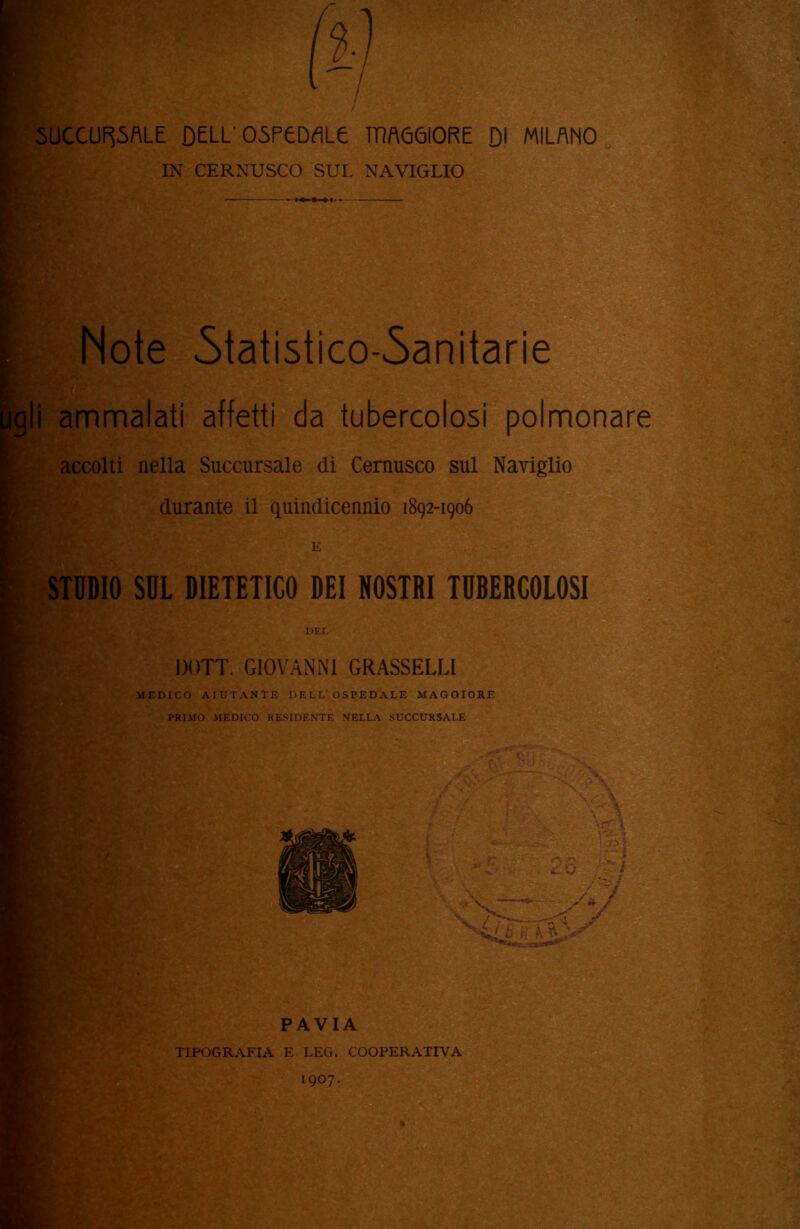 SUCCURSALE DELL' OSPEDALE TTÌAG6I0RE DI MILANO IN CERNUSCO SUL NAVIGLIO Note Statistico-Sanitarie i ammalati affetti da tubercolosi polmonare accolti nella Succursale di Cernusco sul Naviglio durante il quindicennio 1892-1906 STUDIO SUL DIETETICO DEI NOSTRI TUBERCOLOSI DEL DOTT. GIOVANNI GRASSELLI MEDICO AIUTANTE DELL’OSPEDALE MAGGIORE PRIMO MEDICO RESIDENTE NELLA SUCCURSALE ■ ' v ' , fi'S:'' T~ ' < 1 ' PAVIA TIPOGRAFIA E LEG. COOPERATIVA 1907.