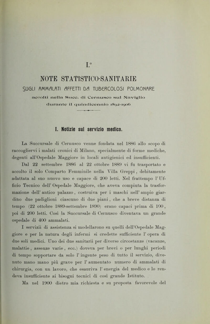 I. NOTE STATISTICO-SANITARIE SUGLI AMMALATI AFFETTI DA TUBERCOLOSI POLMONARE accolti nella Succ. di Cernusco sul Naviglio durante il quindicennio 1892-1906 I. Notizie sul servizio medico. La Succursale di Cernusco venne fondata nel 1886 allo scopo di raccogliervi i malati cronici di Milano, specialmente di forme mediche, degenti all’Ospedale Maggiore in locali antigienici ed insufficienti. Dal 22 settembre 1886 al 22 ottobre 1889 vi fu trasportato e accolto il solo Comparto Femminile nella Villa Greppi , debitamente adattata al suo nuovo uso e capace di 200 letti. Nel frattempo l’Uf- ficio Tecnico dell’ Ospedale Maggiore, che aveva compiuta la trasfor- mazione dell’ antico palazzo , costruiva per i maschi nell’ ampio giar- dino due padiglioni ciascuno di due piani, che a breve distanza di tempo (22 ottobre 1889-settembre 1890) erano capaci prima di 100, poi di 200 letti. Così la Succursale di Cernusco diventava un grande ospedale di 400 ammalati. I servizii di assistenza si modellarono su quelli dell’Ospedale Mag- giore e per la natura degli infermi si credette sufficiente 1’ opera di due soli medici. Uno dei due sanitarii per diverse circostanze (vacanze, malattie , assenze varie , ecc.) doveva per brevi 0 per lunghi periodi di tempo sopportare da solo l’ingente peso di tutto il servizio, dive- nuto mano mano più grave per 1’ aumentato numero di ammalati di chirurgia, con un lavoro, che esauriva 1’ energia del medico e lo ren- deva insufficiente ai bisogni tecnici di così grande Istituto. Ma nel 1900 dietro mia richiesta e su proposta favorevole del