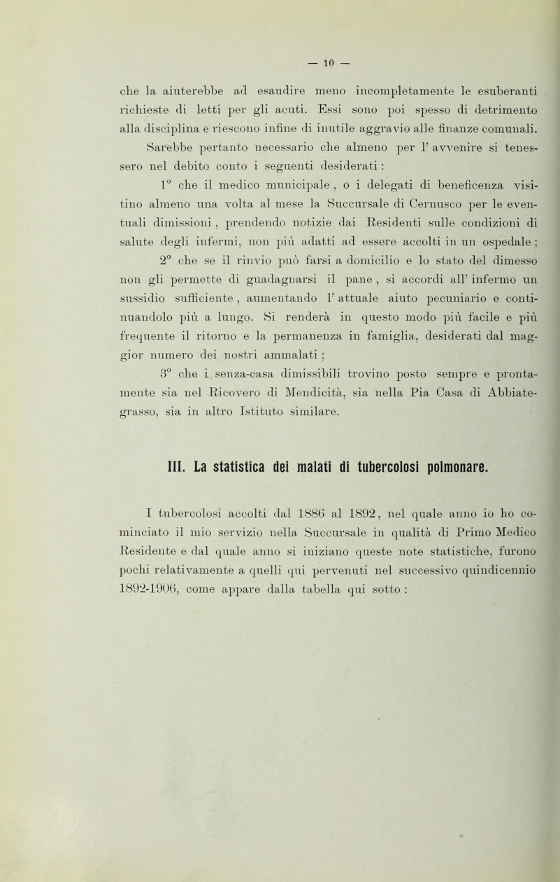 che la aiuterebbe acl esaudire meno incompletamente le esuberanti richieste di letti per gli acuti. Essi sono poi spesso di detrimento alla disciplina e riescono infine di imitile aggravio alle finanze comunali. Sarebbe pertanto necessario che almeno per 1’ avvenire si tenes- sero nel debito conto i seguenti desiderati : 1° che il medico municipale , o i delegati di beneficenza visi- tino almeno una volta al mese la. Succursale di Cernusco per le even- tuali dimissioni , prendendo notizie dai Residenti sulle condizioni di salute degli infermi, non più adatti ad essere accolti in un ospedale ; 2° che se il rinvio può farsi a domicilio e lo stato del dimesso non gli permette di guadagnarsi il pane , si accordi all’ infermo un sussidio sufficiente , aumentando 1’ attuale aiuto pecuniario e conti- nuandolo più a lungo. Si renderà in questo modo più facile e più frequente il ritorno e la permanenza in famiglia, desiderati dal mag- gior numero dei nostri ammalati ; 3° che i senza-casa dimissibili trovino posto sempre e pronta- mente sia nel Ricovero di Mendicità, sia nella Pia Casa di Abbiate- grasso, sia in altro Istituto similare. III. La statistica dei malati di tubercolosi polmonare. I tubercolosi accolti dal 1886 al 1892, nel quale anno io ho co- minciato il mio servizio nella Succursale in qualità di Primo Medico Residente e dal quale anno si iniziano queste note statistiche, furono pochi relativamente a quelli qui pervenuti nel successivo quindicennio 1892-1906, come appare dalla tabella qui sotto :