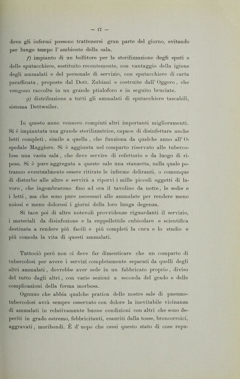 dove gli infermi possono trattenersi gran parte del giorno, evitando per lungo tempo 1’ ambiente della sala. f) impianto di un bollitore per la sterilizzazione degli sputi e delle sputacchiere, sostituito recentemente, con vantaggio della igiene degli ammalati e del personale di servizio, con sputacchiere di carta paraffinata , proposte dal Dott. Zubiani e costruite dall’ Oggero , che vengono raccolte in un grande ptialoforo e in seguito bruciate. g) distribuzione a tutti gii ammalati di sputacchiere tascabili, sistema Dettweiler. In questo anno vennero compiuti altri importanti miglioramenti. Si è impiantata una grande sterilizzatrice, capace di disinfettare anche letti completi , simile a quella , che funziona da qualche anno all’ 0- spedale Maggiore. Si è aggiunta nel comparto riservato alle tuberco- lose una vasta sala , che deve servire di refettorio e da luogo di ri- poso. Si è pure aggregata a queste sale una stanzetta, nella quale po- tranno eventualmente essere ritirate le inferme deliranti, o comunque di disturbo alle altre e servirà a riporvi i mille piccoli oggetti di la- voro , che ingombrarono fino ad ora il tavolino da notte, le sedie e i letti , ma che sono pure necessari alle ammalate per rendere meno noiosi e meno dolorosi i giorni della loro lunga degenza. Si tace poi di altre notevoli provvidenze riguardanti il servizio, i materiali da disinfezione e la suppellettile cubicolare e scientifica destinata a rendere più facili e più completi la cura e lo studio e più comoda la vita di questi ammalati. Tuttociò però non ci deve far dimenticare che un comparto di tubercolosi per avere i servizi completamente separati da quelli degli altri ammalati , dovrebbe aver sede in un fabbricato proprio , diviso del tutto dagli altri , con varie sezioni a seconda del grado e delle complicazioni della forma morbosa. Ognuno che abbia qualche pratica delle nostre sale di pneumo- tubercolosi avrà sempre osservato con dolore la inevitabile vicinanza di ammalati in relativamente buone condizioni con altri che sono de- periti in grado estremo, febbricitanti, esauriti dalla tosse, broncorroici, aggravati , moribondi. È d’ uopo che cessi questo stato di cose repu-