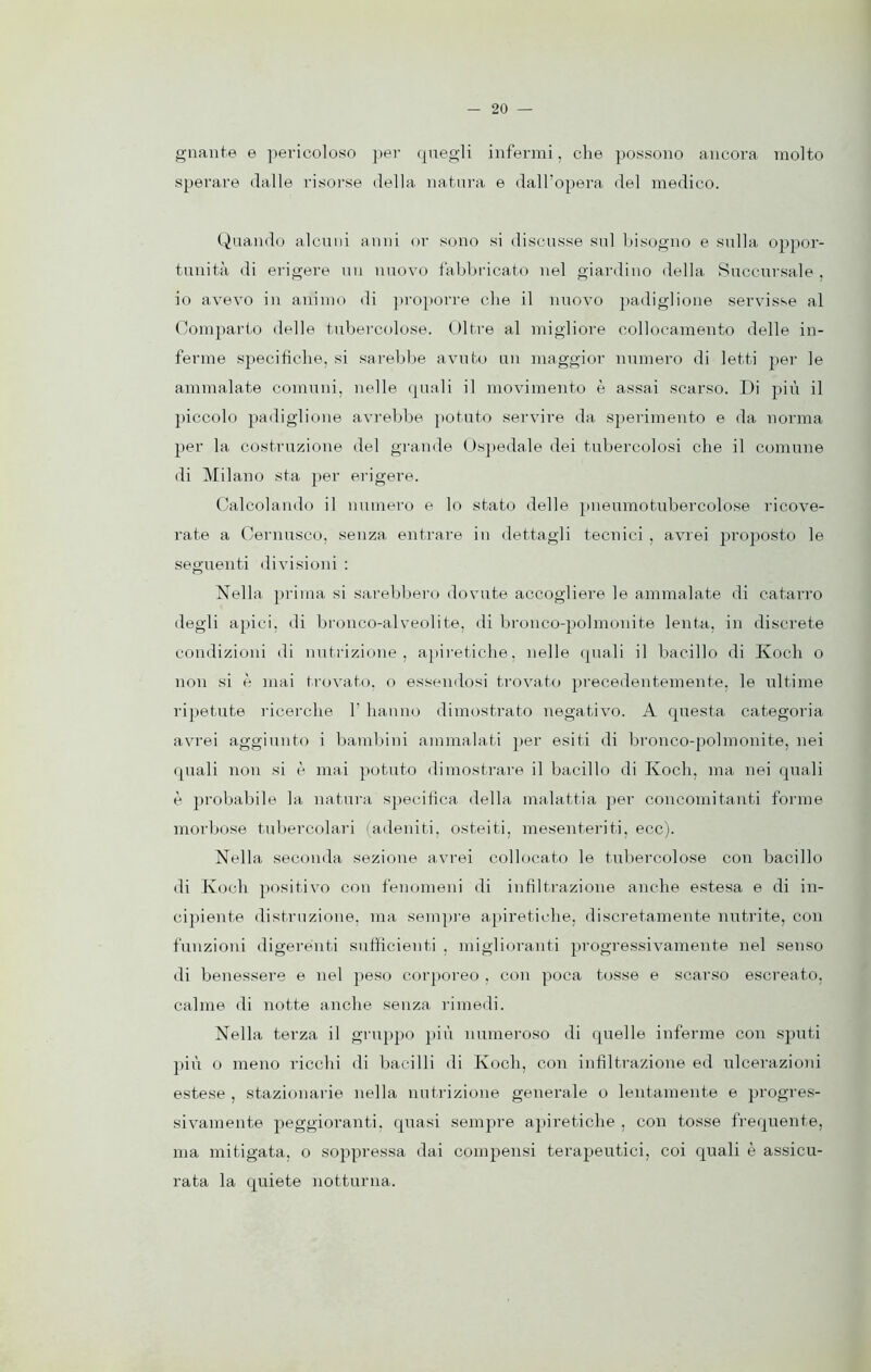 gnante e pericoloso per quegli infermi, che possono ancora molto sperare dalle risorse della natura e dall’opera del medico. Quando alcuni anni or sono si discusse sul bisogno e sulla oppor- tunità di erigere uu nuovo fabbricato nel giardino della Succursale, io avevo in animo di proporre che il nuovo padiglione servisse al Comparto delle tubercolose. Oltre al migliore collocamento delle in- ferme specifiche, si sarebbe avuto un maggior numero di letti per le ammalate comuni, nelle quali il movimento è assai scarso. Di più il piccolo padiglione avrebbe potuto servire da sperimento e da norma per la costruzione del grande Ospedale dei tubercolosi che il comune di Milano sta per erigere. Calcolando il numero e lo stato delle pneumotubercolose ricove- rate a Cernusco, senza entrare in dettagli tecnici , avrei proposto le seguenti divisioni : Nella prima si sarebbero dovute accogliere le ammalate di catarro degli apici, di bronco-alveoli te, di bronco-polmonite lenta, in discrete condizioni di nutrizione, apiretiche, nelle quali il bacillo di Koch o non si è mai trovato, o essendosi trovato precedentemente, le ultime ripetute ricerche V hanno dimostrato negativo. A questa categoria avrei aggiunto i bambini ammalati per esiti di bronco-polmonite, nei quali non si è mai potuto dimostrare il bacillo di Ivoch, ma nei quali è probabile la natura specifica della malattia per concomitanti forme morbose tubercolari (adeniti, osteiti, mesenteriti. ecc). Nella seconda sezione avrei collocato le tubercolose con bacillo di Koch positivo con fenomeni di infiltrazione anche estesa e di in- cipiente distruzione, ma sempre apiretiche, discretamente nutrite, con funzioni digerenti sufficienti . miglioranti progressivamente nel senso di benessere e nel peso corporeo , con poca tosse e scarso escreato, calme di notte anche senza rimedi. Nella terza il gruppo più numeroso di quelle inferme con sputi più o meno ricchi di bacilli di Koch, con infiltrazione ed ulcerazioni estese , stazionarie nella nutrizione generale o lentamente e progres- sivamente peggioranti, quasi sempre apiretiche , con tosse frequente, ma mitigata, o soppressa dai compensi terapeutici, coi quali è assicu- rata la quiete notturna.