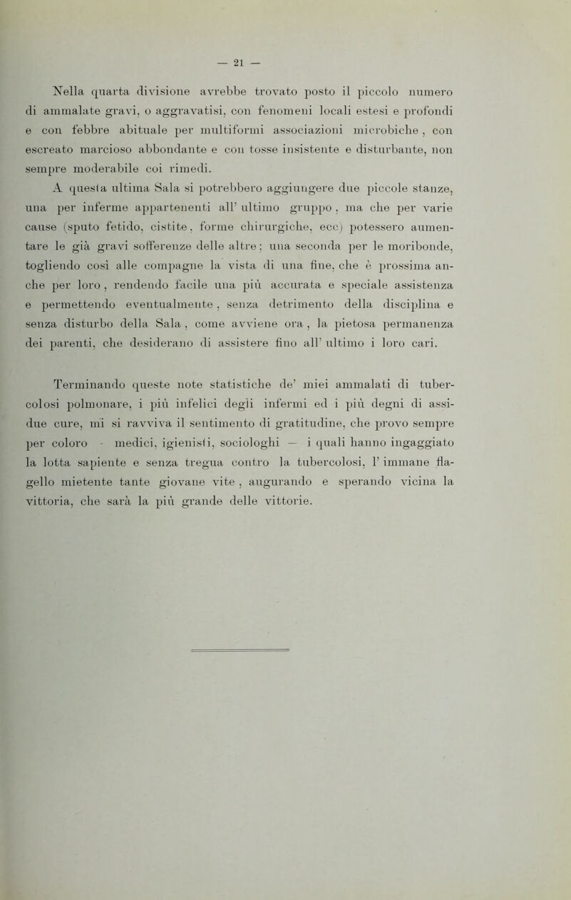 Nella quarta divisione avrebbe trovato posto il piccolo numero di ammalate gravi, o aggravatisi, con fenomeni locali estesi e profondi e con febbre abituale per multiformi associazioni microbiche , con escreato marcioso abbondante e con tosse insistente e disturbante, non sempre moderabile coi rimedi. A questa ultima Sala si potrebbero aggiungere due piccole stanze, una per inferme appartenenti all’ ultimo gruppo , ma che per varie cause (sputo fetido, cistite, forme chirurgiche, ecc) potessero aumen- tare le già gravi sofferenze delle altre; una seconda per le moribonde, togliendo così alle compagne la vista di una fine, che è prossima an- che per loro , rendendo facile una più accurata e speciale assistenza e permettendo eventualmente , senza detrimento della disciplina e senza disturbo della Sala , come avviene ora , la pietosa permanenza dei parenti, che desiderano di assistere fino all’ ultimo i loro cari. Terminando queste note statistiche de’ miei ammalati di tuber- colosi polmonare, i più infelici degli infermi ed i più degni di assi- due cure, mi si ravviva il sentimento di gratitudine, che provo sempre per coloro - medici, igienisli, sociologhi - i quali hanno ingaggiato la lotta sapiente e senza tregua contro la tubercolosi, 1’ immane fla- gello mietente tante giovane vite , augurando e sperando vicina la vittoria, che sarà la più grande delle vittorie.