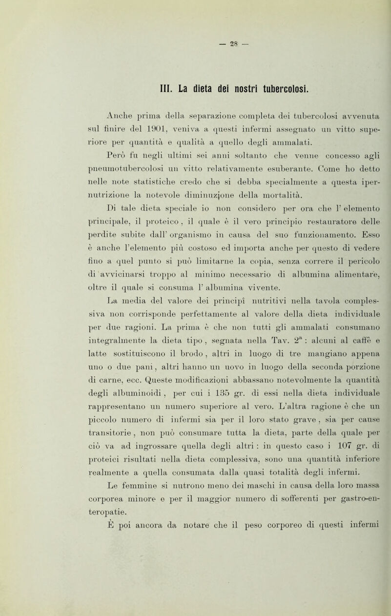 III. La dieta dei nostri tubercolosi. Anche prima della separazione completa dei tubercolosi avvenuta sul finire del 1901, veniva a questi infermi assegnato un vitto supe- riore per quantità e qualità a quello degli ammalati. Però fu negli ultimi sei anni soltanto che venne concesso agli pneumotubercolosi un vitto relativamente esuberante. Come ho detto nelle note statistiche credo che si debba specialmente a questa iper- nutrizione la notevole diminuzione della mortalità. Di tale dieta speciale io non considero per ora che 1’ elemento principale, il proteico , il quale è il vero principio restauratore delle perdite subite dall' organismo in causa del suo funzionamento. Esso è anche l’elemento più costoso ed importa anche per questo di vedere fino a quel punto si può limitarne la copia, senza correre il pericolo di avvicinarsi troppo al minimo necessario di albumina alimentare, oltre il quale si consuma 1’ albumina vivente. La media del valore dei principi nutritivi nella tavola comples- siva non corrisponde perfettamente al valore della dieta individuale per due ragioni. La prima è che non tutti gli ammalati consumano integralmente la dieta tipo , segnata nella Tav. 2a : alcuni al caffè e latte sostituiscono il brodo , altri in luogo di tre mangiano appena uno o due pani, altri hanno un uovo in luogo della seconda porzione di carne, ecc. Queste modificazioni abbassano notevolmente la quantità degli albumiuoidi , per cui i 135 gr. di essi nella dieta individuale rappresentano un numero superiore al vero. L’altra ragione è che un piccolo numero di infermi sia per il loro stato grave , sia per cause transitorie , non può consumare tutta la dieta, parte della quale per ciò va ad ingrossare quella degli altri : in questo caso i 107 gr. di proteici risultati nella dieta complessiva, sono una quantità inferiore realmente a quella consumata dalla quasi totalità degli infermi. Le femmine si nutrono meno dei maschi in causa della loro massa corporea minore e per il maggior numero di sofferenti per gastro-en- teropatie. E poi ancora da notare che il peso corporeo di questi infermi