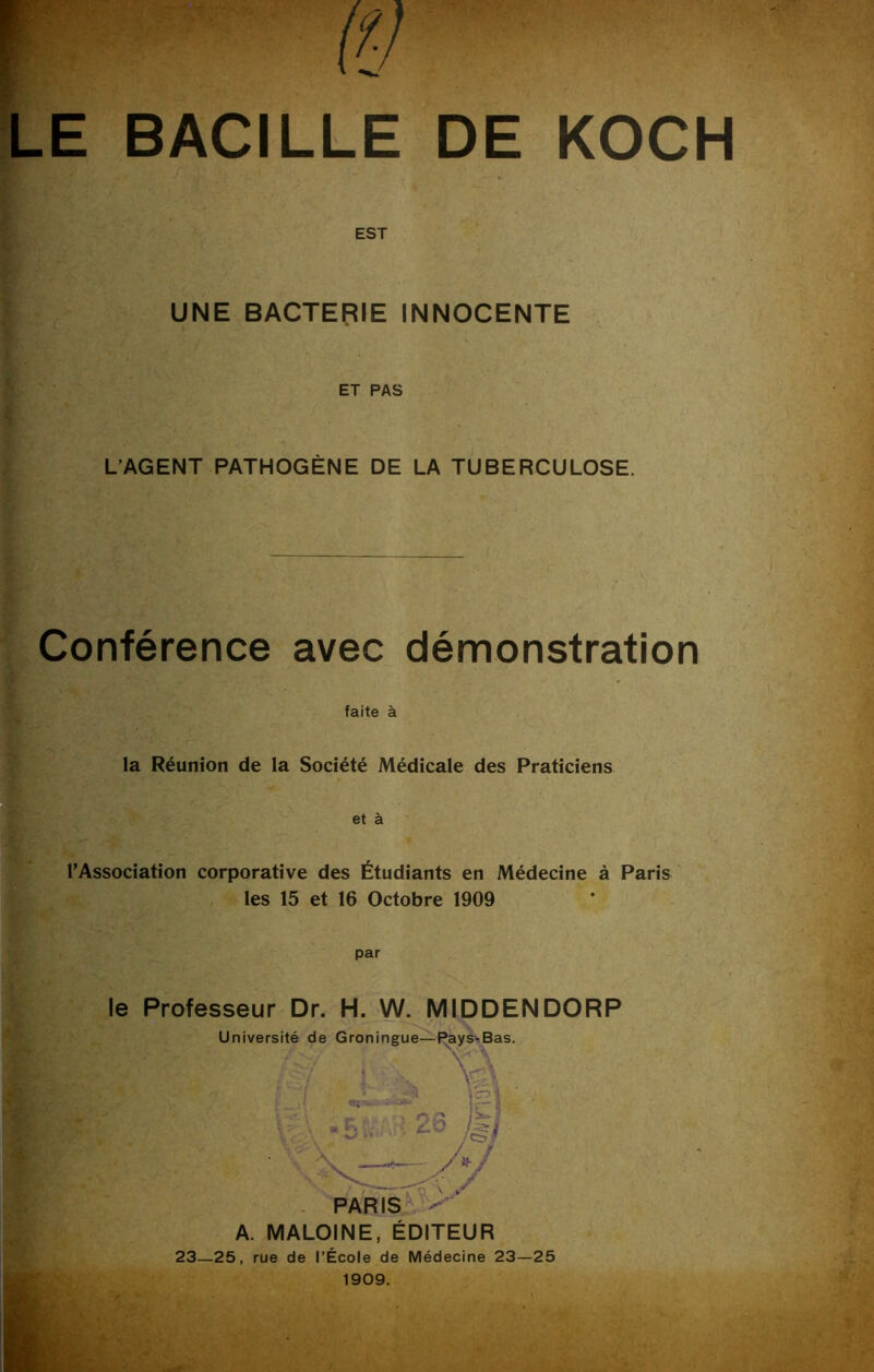 R W LE BACILLE DE KOCH EST UNE BACTERIE INNOCENTE ET PAS L’AGENT PATHOGÈNE DE LA TUBERCULOSE. Conférence avec démonstration faite à la Réunion de la Société Médicale des Praticiens et à l’Association corporative des Étudiants en Médecine à Paris les 15 et 16 Octobre 1909 par le Professeur Dr. H. W. MIDDENDORP A. MALOINE, ÉDITEUR 23—25, rue de l’École de Médecine 23—25 1909.