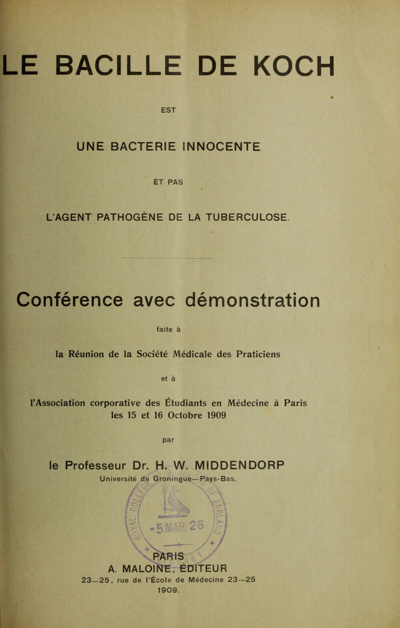 LE BACILLE DE KOCH EST UNE BACTERIE INNOCENTE ET PAS L’AGENT PATHOGÈNE DE LA TUBERCULOSE. Conférence avec démonstration faite à la Réunion de la Société Médicale des Praticiens et à l’Association corporative des Étudiants en Médecine à Paris les 15 et 16 Octobre 1909 par le Professeur Dr. H. W. MIDDENDORP Université de Groningue—Pays-Bas. éftRis A. MALOINE, ÉDITEUR 23—25, rue de l’École de Médecine 23—25 1909.