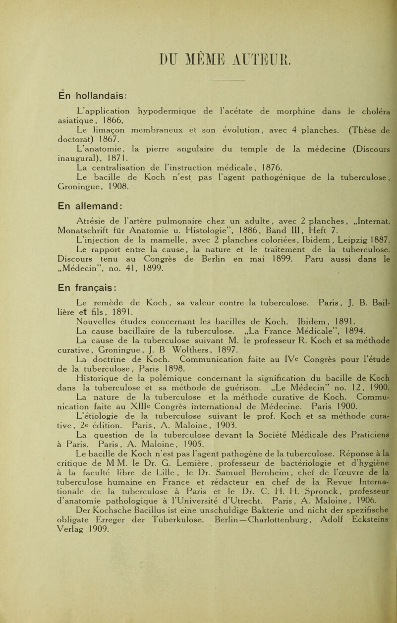 DIT MEME AUTEUR. En hollandais: L’application hypodermique de l’acétate de morphine dans le choléra asiatique, 1866, Le limaçon membraneux et son évolution, avec 4 planches. (Thèse de doctorat) 1867. L’anatomie, la pierre angulaire du temple de la médecine (Discours inaugural), 1871. La centralisation de l’instruction médicale, 1876. Le bacille de Koch n’est pas l’agent pathogénique de la tuberculose, Groningue, 1908. En allemand: Atrésie de l’artère pulmonaire chez un adulte, avec 2 planches, „lnternat. Monatschrift für Anatomie u. Histologie”, 1886, Band 111, Heft 7. L’injection de la mamelle, avec 2 planches coloriées, Ibidem, Leipzig 1887. Le rapport entre la cause, la nature et le traitement de la tuberculose. Discours tenu au Congrès de Berlin en mai 1899. Paru aussi dans le „Médecin”, no. 41, 1899. En français: Le remède de Koch, sa valeur contre la tuberculose. Paris, J. B. Bail- lière et fils, 1891. Nouvelles études concernant les bacilles de Koch. Ibidem, 1891. La cause bacillaire de la tuberculose. „La France Médicale ”, 1894. La cause de la tuberculose suivant M. le professeur R. Koch et sa méthode curative, Groningue, J. B Wolthers, 1897. La doctrine de Koch. Communication faite au IVe Congrès pour l’étude de la tuberculose, Paris 1898. Historique de la polémique concernant la signification du bacille de Koch dans la tuberculose et sa méthode de guérison. „Le Médecin” no. 12, 1900. La nature de la tuberculose et la méthode curative de Koch. Commu- nication faite au XIIIe Congrès international de Médecine. Paris 1900. L’étiologie de la tuberculose suivant le prof. Koch et sa méthode cura- tive, 2e édition. Paris, A. Maloine, 1903. La question de la tuberculose devant la Société Médicale des Praticiens à Paris. Paris, A. Maloine, 1903. Le bacille de Koch n’est pas l’agent pathogène de la tuberculose. Réponse à la critique de M M. le Dr. G. Lemière, professeur de bactériologie et d’hygiène à la faculté libre de Lille , le Dr. Samuel Bernheim, chef de l’œuvre de la tuberculose humaine en France et rédacteur en chef de la Revue Interna- tionale de la tuberculose à Paris et le Dr. C. H. H. Spronck, professeur d’anatomie pathologique à l’Université d’Utrecht. Paris, A. Maloine, 1906. Der Kochsche Bacillus ist eine unschuldige Bakterie und nicht der spezifische obligate Erreger der Tuberkulose. Berlin — Charlottenburg, Adolf Ecksteins Verlag 1909.