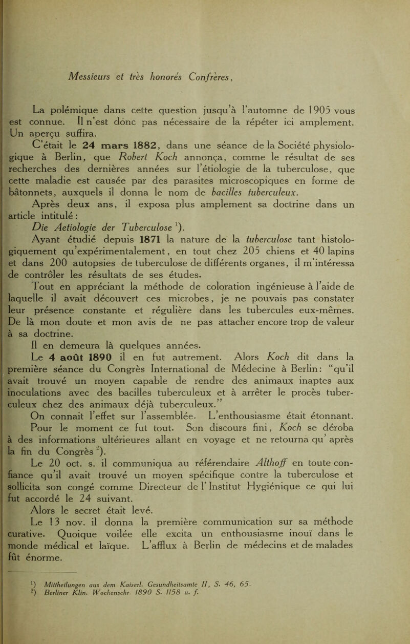 Messieurs et très honorés Confrères, La polémique dans cette question jusqu’à l’automne de 1905 vous est connue. Il n’est donc pas nécessaire de la répéter ici amplement. Un aperçu suffira. C’était le 24 mars 1882, dans une séance de la Société physiolo- gique à Berlin, que Robert Koch annonça, comme le résultat de ses ; recherches des dernières années sur l’étiologie de la tuberculose, que | cette maladie est causée par des parasites microscopiques en forme de ; bâtonnets, auxquels il donna le nom de bacilles tuberculeux. Après deux ans, il exposa plus amplement sa doctrine dans un article intitulé : Die Aetiologie der Tuberculose ). Ayant étudié depuis 1871 la nature de la tuberculose tant histolo- giquement qu expérimentalement, en tout chez 205 chiens et 40 lapins et dans 200 autopsies de tuberculose de différents organes, il m’intéressa de contrôler les résultats de ses études. Tout en appréciant la méthode de coloration ingénieuse à 1 aide de laquelle il avait découvert ces microbes, je ne pouvais pas constater leur présence constante et régulière dans les tubercules eux-mêmes. De là mon doute et mon avis de ne pas attacher encore trop de valeur à sa doctrine. Il en demeura là quelques années. Le 4 août 1890 il en fut autrement. Alors Koch dit dans la première séance du Congrès International de Médecine à Berlin: “qu’il { avait trouvé un moyen capable de rendre des animaux inaptes aux inoculations avec des bacilles tuberculeux et à arrêter le procès tuber- culeux chez des animaux déjà tuberculeux. On connait l’effet sur l’assemblée. L’enthousiasme était étonnant. Pour le moment ce fut tout. Son discours fini, Koch se déroba à des informations ultérieures allant en voyage et ne retourna qu après j la fin du Congrès '). Le 20 oct. s. il communiqua au référendaire Althoff en toute con- fiance qu’il avait trouvé un moyen spécifique contre la tuberculose et sollicita son congé comme Directeur de 1’ Institut Hygiénique ce qui lui fut accordé le 24 suivant. Alors le secret était levé. Le 13 nov. il donna la première communication sur sa méthode curative. Quoique voilée elle excita un enthousiasme inouï dans le : monde médical et laïque. L’afflux à Berlin de médecins et de malades fût énorme. *) Miltheilungen aus dem Kaiserl. Gesundheilsamie II, S. 46, 65.