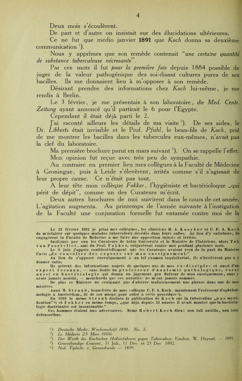 4 Deux mois s’écoulèrent. De part et d’autre on insistait sur des élucidations ultérieures. Ce ne fut que medio janvier 1891 que Koch donna sa deuxième communication *). Nous y apprîmes que son remède contenait “une certaine quantité de substance tuberculeuse nécrosante'. Par ces mots il fut pour la première fois depuis 1884 possible de juger de la valeur pathogénique des soi-disant cultures pures de ses bacilles. Ils me donnaient lieu à m opposer à son remède. Désirant prendre des informations chez Koch lui-même, je me rendis à Berlin. Le 3 février, je me présentais à son laboratoire, die Med. Centr. Zeitung ayant annoncé qu’il partirait le 6 pour l’Egypte. Cependant il était déjà parti le 2. J’ai raconté ailleurs les détails de ma visite '). De ses aides, le Dr. Libberts était invisible et le Prof. Pfuhl, le beau-fils de Koch, prié de me montrer les bacilles dans les tubercules eux-mêmes, n’avait pas la clef du laboratoire. Ma première brochure parut en mars suivant ). On se rappelle l’effet. Mon opinion fut reçue avec très peu de sympathie. Au contraire en premier lieu mes collègues à la Faculté de Médecine à Groningue, puis à Leide s’élevèrent, irrités comme s’il s’agissait de leur propre cause. Ce n’était pas tout. A leur tête mon collèque Fokker, 1 hygiéniste et bactérioloque „qui périt de dépit”, comme un des Curateurs m’écrit. Deux autres brochures de moi suivirent dans le cours de cet année. L’agitation augmenta. Au printemps de l’année suivante à l’instigation de la Faculté une conjuration formelle fut entamée contre moi de la Le 23 février 1892 je priai mes collègues, les cliniciens H. A. Kooyker et C. F. A. Koch rte m'éclairer sur quelques malades tuberculeux décédés dans leurs salles. Au lieu d’y satisfaire, ils engagèrent la Faculté de Médecine à me faire une opposition injuste et irritée. Institués par eux les Curateurs de notre Université et le Ministre de l’Intérieur, alors Tak van Poortvliet, ami du Prof. Fokker, conjurèrent contre moi pendant plusieurs mois. Le 8 juin j’appris confidentiellement que les Curateurs avaient reçu de la part du Ministre l'avis ,,de consulter des experts sur mon enseignemen t.” Au lieu de s’opposer énergiquement à un tel examen inquisitorial, ils n’hésitèrent pas à y donner suite. Ils prirent des informations auprès de quelques uns de mes e x - d i s c i p 1 e s et aussi d'un expert reconnu, — sans doute un professeur d’anatomie pathologique, versé aussi en bactériologie qui donna un jugement peu flatteur de mon enseignement, sans y avoir jamais assisté, — mouchards que ces autorité- n« m’ont jamais nommés. De plus ce Ministre ne craignait pas d'altérer malicieusement une phrase dans une de mes missives. Aussi M. St r au b, beau-frère de mon collègue C. F. A. Koch, maintenant Professeur d’ophthal- mologie à Amsterdam, fit de son mieux pour aider à celte procédure 1). En 1899 le même Straub déclara la publication de Koch sur la tuberculine „u n e mysti- fication’^) et Fokker eu même temps, „que déjà depuis 20 années il avait montré que la bactério- logie doctrinaire est insoutenable.” Ces hommes étaient mes adversaires. Même Robert Koch dira: non tali auxilio, uon istis defensoribus. ’) Deutsche Mediz. Wochenschrift 1891. No. 3. 2) Le Médecin 25 Mars 1900. ’) Der Werth des Kochschen Heiherfahrens gegen Tuberculose. Emden. W. Haynel. fi Geneeskundige Courant, 31 Juli, Il Dec et 25 Dec 1892. - 1891.