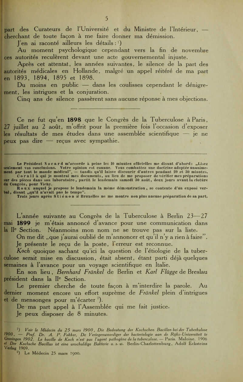 part des Curateurs de l’Université et du Ministre de l'Intérieur, — cherchant de toute façon à me faire donner ma démission. J en ai raconté ailleurs les détails : Au moment psychologique cependant vers la fin de novembre ces autorités reculèrent devant une acte gouvernemental injuste. Après cet attentat, les années suivantes, le silence de la part des autorités médicales en Hollande, malgré un appel réitéré de ma part en 1893, 1894, 1895 et 1898. Du moins en public — dans les coulisses cependant le dénigre- ment, les intrigues et la conjuration. Cinq ans de silence passèrent sans aucune réponse à mes objections. Ce ne fut qu’en 1898 que le Congrès de la Tuberculose à Paris, 27 juillet au 2 août, m’offrit pour la première fois l’occasion d’exposer les résultats de mes études dans une assemblée scientifique — je ne peux pas dire — reçus avec sympathie., | Le Président Nocard m’accorde à peine les 10 minutes officielles me disant, d’abord: „Lisez ! seulement vos conclusions. Votre opinion est connue. Vous combattez une doctrine adoptée unanime- ment par tout le monde médical’', — tandis qu’il laisse discourir d’antres pendant 20 et 30 minutes. Cornil à qui je montrai mes documents, au lieu de me proposer de vérifier mes préparations ; sur des pièces dans son laboratoire, partit le lendemain samedi 30 août, deux jours avant la clotûre du Congrès, pour Vichy. Roux auquel je propose le lendemain la même démonstration, se contente d’un exposé ver- bal , disant „qu’il n’avait pas le temps”. Trois jours après Stiénon à* Bruxelles ne me montre uou plus aucune préparation de sa part. L’année suivante au Congrès de la Tuberculose à Berlin 23—27 mai 1899 je m’étais annoncé d’avance pour une communication dans la IIe Section. Néanmoins mon nom ne se trouve pas sur la liste. On me dit „que j’aurai oublié de m’annoncer et qu’il n’y a rien à faire”. Je présente le reçu de la poste, Ferreur est reconnue. Koch quoique sachant qu’ici la question de l'étiologie de la tuber- culose serait mise en discussion, était absent, étant parti déjà quelques semaines à l’avance pour un voyage scientifique en Italie. En son lieu , Bernhard Frankel de Berlin et Karl Flügge de Breslau président dans la IIe Section. Le premier cherche de toute façon à m’interdire la parole. Au dernier moment encore un effort suprême de Frankel plein d’intrigues et de mensonges pour m’écarter ). De ma part appel à l’Assemblée qui me fait justice. Je peux disposer de 8 minutes. ') Voir le Médecin du 25 mars 1900, Die Bedeutung der Kochschen Bacillen bei der Tuberkulose 1900, — Prof. Dr. A. P. Fokker, De Verlegenwoordig er der bactériologie aan de Rijks-Universiteit te Groningen 1902. Le bacille de Koch n’est pas l’agent pathogène de la tuberculose.— Paris. Maloine. 1906 e( Der Kochsche Bacillus ist eine unschuldige Bakterie u. s. w. Berlin-Charlottenburg, Adolf Ecksteins Verlag 1909. “) Le Médecin 25 mars IÇOO.