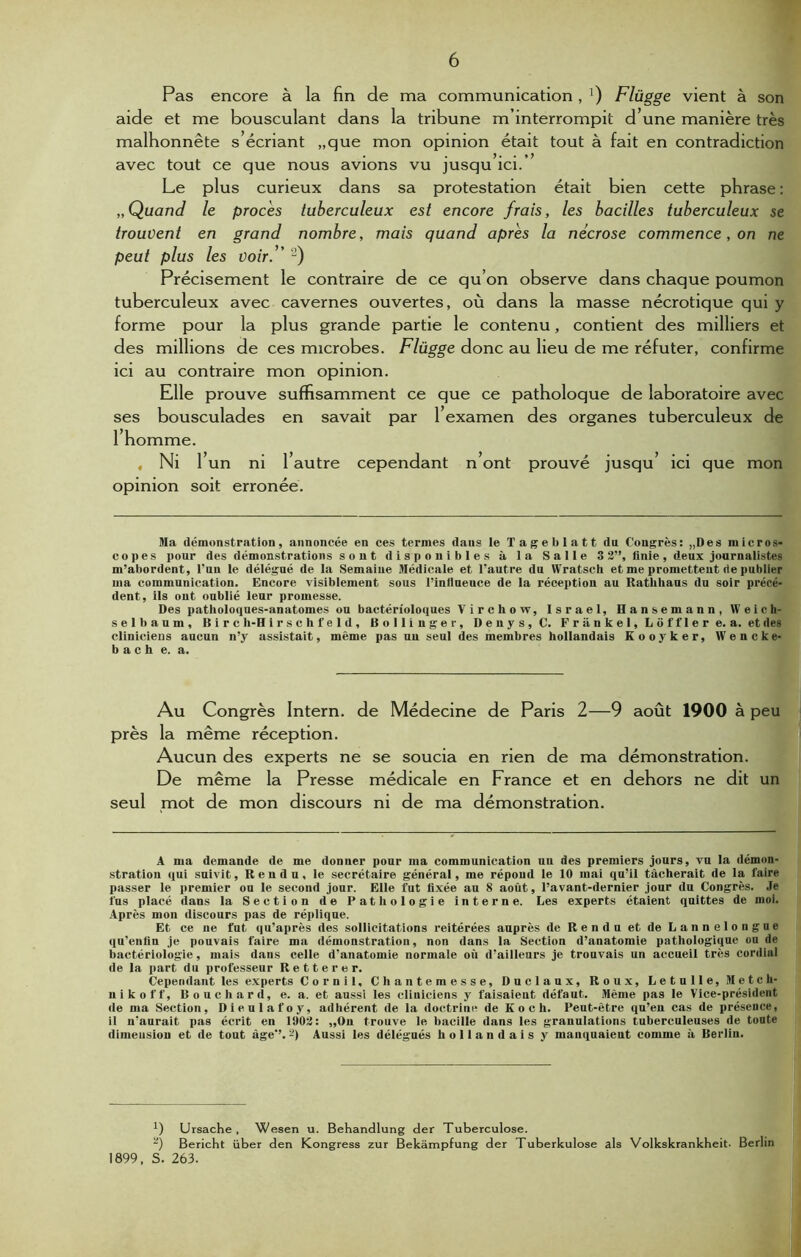 Pas encore à la fin de ma communication, a) Flügge vient à son aide et me bousculant dans la tribune m’interrompit d’une manière très malhonnête s’écriant „que mon opinion était tout à fait en contradiction avec tout ce que nous avions vu jusqu’ici.’ Le plus curieux dans sa protestation était bien cette phrase : „ Quand le procès tuberculeux est encore frais, les bacilles tuberculeux se trouvent en grand nombre, mais quand apres la nécrose commence, on ne peut plus les voir.” 2) Précisément le contraire de ce qu’on observe dans chaque poumon tuberculeux avec cavernes ouvertes, où dans la masse nécrotique qui y forme pour la plus grande partie le contenu, contient des milliers et des millions de ces microbes. Flügge donc au lieu de me réfuter, confirme ici au contraire mon opinion. Elle prouve suffisamment ce que ce patholoque de laboratoire avec ses bousculades en savait par l’examen des organes tuberculeux de l’homme. , Ni l’un ni l’autre cependant n’ont prouvé jusqu’ ici que mon opinion soit erronée. Ma démonstration, annoncée en ces termes dans le Tageblatt du Congrès: „Des micros- copes pour des démonstrations sont disponibles à la Salle 3 3”, finie, deux journalistes m’abordent, l'un le délégué de la Semaine Médicale et l’autre du Wratsch et me promettent de publier ma communication. Encore visiblement sous l’influeuce de la réception au Rathhaus du soir précé- dent, ils ont oublié leur promesse. Des patholoques-anatomes ou bactérioloques Virchow, Israël, Hansemann, Weich- selbaum. Dire h-H irschfeld, Bollinger, Denys, C. Frankel, Lof fier e. a. et des cliniciens aucun n’y assistait, même pas un seul des membres hollandais Kooyker, Wencke- b a c h e. a. Au Congrès Intern. de Médecine de Paris 2—9 août 1900 à peu près la même réception. Aucun des experts ne se soucia en rien de ma démonstration. De même la Presse médicale en France et en dehors ne dit un seul mot de mon discours ni de ma démonstration. A ma demande de me donner pour ma communication uu des premiers jours, vu la démon- stration qui suivit, Rendu, le secrétaire général, me répond le 10 mai qu’il tâcherait de la l'aire passer le premier ou le second jour. Elle fut fixée au 8 août, l’avant-dernier jour du Congrès. Je fus placé dans la Section de Pathologie interne. Les experts étaient quittes de moi. Après mou discours pas de réplique. Et ce ne fut qu'après des sollicitations reitérées auprès de Rendu et de Lannelongue qu’enfin je pouvais faire ma démonstration, non dans la Section d’anatomie pathologique ou de bactériologie, mais dans celle d’anatomie normale où d’ailleurs je trouvais un accueil très cordial de la part du professeur Retterer. Cependant les experts Cornil, Chantemesse, Duclaux, Roux, Letulle, Me t c h- nikoff, Bouchard, e. a. et aussi les cliniciens y faisaient défaut. Même pas le Vice-président de ma Section, Dieulafoy, adhérent de la doctrine de Koch. Peut-être qu’en cas de présence, il n'aurait pas écrit en 1903: „On trouve le bacille dans les granulations tuberculeuses de toute dimension et de tout âge’’. 2) Aussi les délégués hollandais y mauquaieut comme à Berlin. *) Ursache , Wesen u. Behandlung der Tuberculose. ) Bericht über den Kongress zur Bekâmpfung der Tuberkulose als Volkskrankheit- Berlin 1899, S. 263.