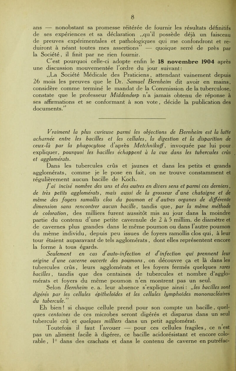 ans — nonobstant sa promesse réitérée de fournir les résultats définitifs de ses expériences et sa déclaration ,,qu’il possède déjà un faisceau de preuves expérimentales et pathologiques qui me confondront et ré- duiront à néant toutes mes assertions’’ — quoique serré de près par la Société, il finit par ne rien fournir. C’est pourquoi celle-ci adopte enfin le 18 novembre 1904 après une discussion mouvementée 1 ordre du jour suivant : ,,La Société Médicale des Praticiens, attendant vainement depuis 26 mois les preuves que le Dr. Samuel Bernheim dit avoir en mains, considère comme terminé le mandat de la Commission de la tuberculose, constate que le professeur Middendorp n’a jamais obtenu de réponse à ses affirmations et se conformant à son vote, décide la publication des documents.’ Vraiment la plus curieuse parmi les objections de Bernheim est la lutte acharnée entre les bacilles et les cellules, la digestion et la disparition de ceux-là par la phagocytose d après Metchnikoff, invoquée par lui pour expliquer, pourquoi les bacilles échappent à la vue dans les tubercules crûs et agglomérats. Dans les tubercules crûs et jaunes et dans les petits et grands agglomérats, comme je le pose en fait, on ne trouve constamment et régulièrement aucun bacille de Koch. J’ai incisé nombre des uns et des autres en divers sens et parmi ces derniers, de très petits agglomérats, mais aussi de la grosseur d'une châtaigne et de meme des foyers ramollis clos du poumon et d’autres organes de différente dimension sans rencontrer aucun bacille, tandis que, par la même méthode de coloration, des milliers furent aussitôt mis au jour dans la moindre partie du contenu d’une petite cavernule de 2 à 5 millim. de diamètre et de cavernes plus grandes dans le même poumon ou dans 1 autre poumon du même individu, depuis peu issues de foyers ramollis clos qui, à leur tour étaient auparavant de tels agglomérats , dont elles représentent encore la forme à tous égards. Seulement en cas d’auto-infection et d infection qui prennent leur origine d’une caverne ouverte des poumons, on découvre ça et là dans les tubercules crûs, leurs agglomérats et les foyers fermés quelques rares bacilles, tandis que des centaines de tubercules et nombre d‘agglo- mérats et foyers du même poumon n’en montrent pas un seul. Selon Bernheim e. a. leur absence s’explique ainsi : „les bacilles sont digérés par les cellules épithéloïdes et les cellules lymphoïdes mononucléaires du tubercule.” Eh bien ! si chaque cellule prend pour son compte un bacille, quel- ques centaines de ces microbes seront digérés et disparus dans un seul tubercule crû et quelques milliers dans un petit agglomérat. Toutefois il faut l’avouer — pour ces cellules fragiles, ce n est pas un aliment facile à digérer, ce bacille acidorésistant et encore Colo- mbie , 10 dans des crachats et dans le contenu de caverne en putréfac-