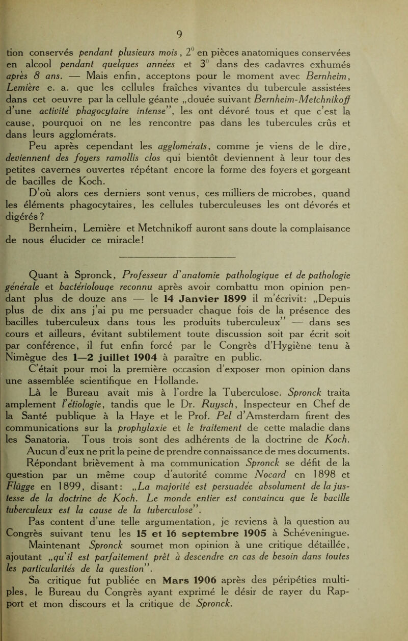 tion conservés pendant plusieurs mois , 2 en pièces anatomiques conservées en alcool pendant quelques années et 3 dans des cadavres exhumés après 8 ans. — Mais enfin, acceptons pour le moment avec Bernheim, Lemiere e. a. que les cellules fraîches vivantes du tubercule assistées dans cet oeuvre par la cellule géante „douée suivant Bernheim-Metchnikoff d’une activité phagocytaire intense”, les ont dévoré tous et que c’est la cause, pourquoi on ne les rencontre pas dans les tubercules crûs et dans leurs agglomérats. Peu après cependant les agglomérats, comme je viens de le dire, deviennent des foyers ramollis clos qui bientôt deviennent à leur tour des petites cavernes ouvertes répétant encore la forme des foyers et gorgeant de bacilles de Koch. D où alors ces derniers sont venus, ces milliers de microbes, quand les éléments phagocytaires, les cellules tuberculeuses les ont dévorés et digérés ? Bernheim, Lemière et Metchnikoff auront sans doute la complaisance de nous élucider ce miracle! Quant à Spronck, Professeur d'anatomie pathologique et de pathologie générale et hactériolouqe reconnu après avoir combattu mon opinion pen- dant plus de douze ans — le 14 Janvier 1899 il m’écrivit: „Depuis plus de dix ans j ai pu me persuader chaque fois de la présence des bacilles tuberculeux dans tous les produits tuberculeux” — dans ses cours et ailleurs, évitant subtilement toute discussion soit par écrit soit par conférence, il fut enfin forcé par le Congrès d’Hygiène tenu à Nimègue des 1—2 juillet 1904 à paraître en public. C était pour moi la première occasion d’exposer mon opinion dans une assemblée scientifique en Hollande. Là le Bureau avait mis à l’ordre la Tuberculose. Spronck traita amplement l'étiologie, tandis que le Dr. Ruysch, Inspecteur en Chef de la Santé publique à la Haye et le Prof. Pel d’Amsterdam firent des communications sur la prophylaxie et le traitement de cette maladie dans les Sanatoria. Tous trois sont des adhérents de la doctrine de Koch. Aucun d’eux ne prit la peine de prendre connaissance de mes documents. Répondant brièvement à ma communication Spronck se défit de la question par un même coup d’autorité comme Nocard en 1898 et Flügge en 1899, disant: „La majorité est persuadée absolument de la jus- tesse de la doctrine de Koch. Le monde entier est convaincu que le bacille tuberculeux est la cause de la tuberculose ”. Pas content d’une telle argumentation, je reviens à la question au Congrès suivant tenu les 15 et 16 septembre 1905 à Schéveningue. Maintenant Spronck soumet mon opinion à une critique détaillée, ajoutant „qu il est parfaitement prêt à descendre en cas de besoin dans toutes les particularités de la question ”. Sa critique fut publiée en Mars 1906 après des péripéties multi- ples, le Bureau du Congrès ayant exprimé le désir de rayer du Rap- port et mon discours et la critique de Spronck.