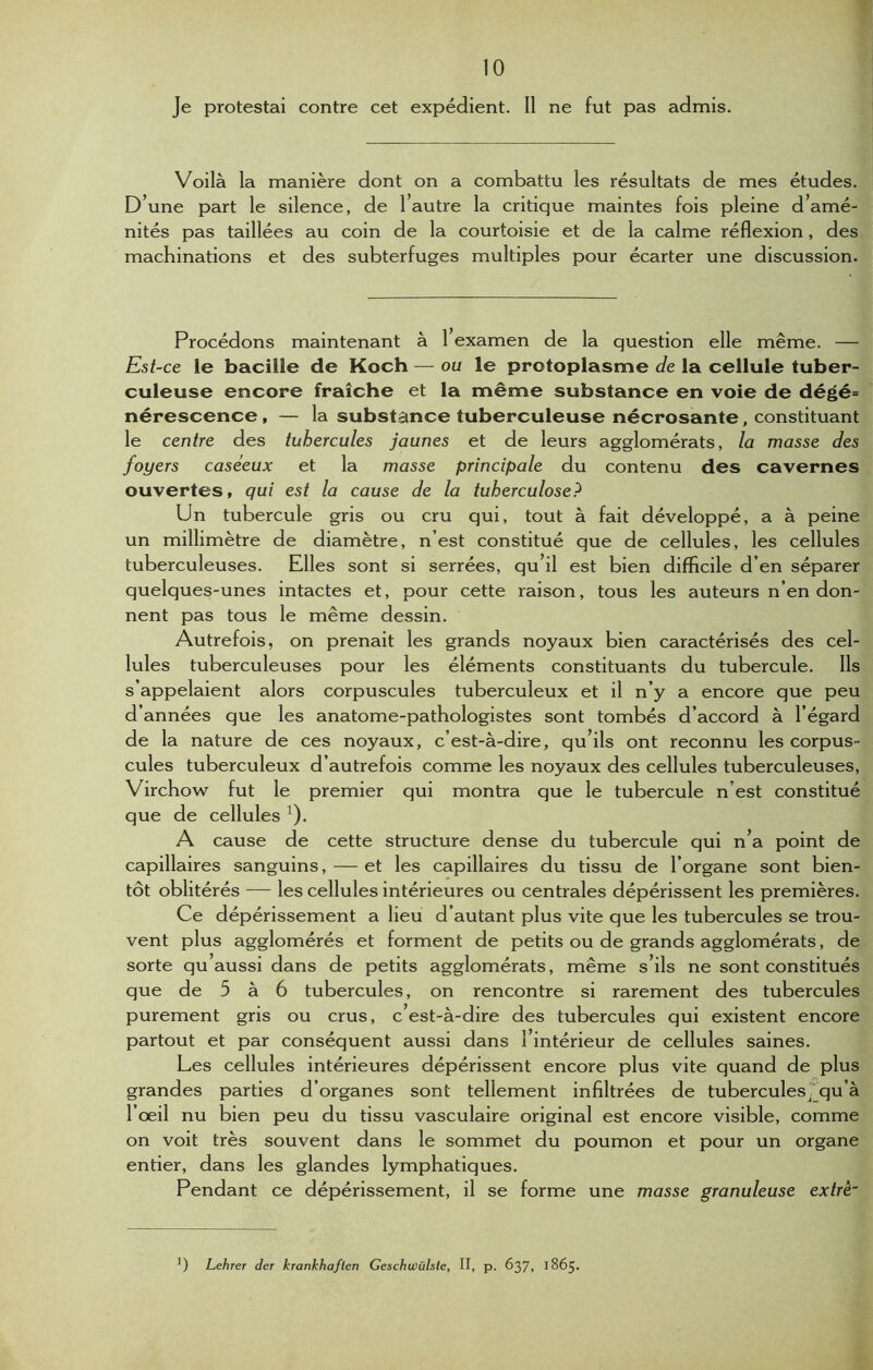 J e protestai contre cet expédient. Il ne fut pas admis. Voilà la manière dont on a combattu les résultats de mes études. D’une part le silence, de l’autre la critique maintes fois pleine d’amé- nités pas taillées au coin de la courtoisie et de la calme réflexion, des machinations et des subterfuges multiples pour écarter une discussion. Procédons maintenant à 1 examen de la question elle même. — Est-ce le bacille de Koch — ou le protoplasme de la cellule tuber- culeuse encore fraîche et la même substance en voie de dégé= nérescence, — la substance tuberculeuse nécrosante, constituant le centre des tubercules jaunes et de leurs agglomérats, la masse des foyers caséeux et la masse principale du contenu des cavernes ouvertes, qui est la cause de la tuberculose? Un tubercule gris ou cru qui, tout à fait développé, a à peine un millimètre de diamètre, n’est constitué que de cellules, les cellules tuberculeuses. Elles sont si serrées, qu’il est bien difficile d’en séparer quelques-unes intactes et, pour cette raison, tous les auteurs n’en don- nent pas tous le même dessin. Autrefois, on prenait les grands noyaux bien caractérisés des cel- lules tuberculeuses pour les éléments constituants du tubercule. Ils s’appelaient alors corpuscules tuberculeux et il n’y a encore que peu d’années que les anatome-pathologistes sont tombés d’accord à l’égard de la nature de ces noyaux, c’est-à-dire, qu’ils ont reconnu les corpus- cules tuberculeux d’autrefois comme les noyaux des cellules tuberculeuses, Virchow fut le premier qui montra que le tubercule n’est constitué que de cellules '). A cause de cette structure dense du tubercule qui n’a point de capillaires sanguins, — et les capillaires du tissu de l’organe sont bien- tôt oblitérés — les cellules intérieures ou centrales dépérissent les premières. Ce dépérissement a lieu d’autant plus vite que les tubercules se trou- vent plus agglomérés et forment de petits ou de grands agglomérats, de sorte qu aussi dans de petits agglomérats, même s’ils ne sont constitués que de 5 à 6 tubercules, on rencontre si rarement des tubercules purement gris ou crus, c’est-à-dire des tubercules qui existent encore partout et par conséquent aussi dans 1 intérieur de cellules saines. Les cellules intérieures dépérissent encore plus vite quand de plus grandes parties d’organes sont tellement infiltrées de tubercules^qu’à l’œil nu bien peu du tissu vasculaire original est encore visible, comme on voit très souvent dans le sommet du poumon et pour un organe entier, dans les glandes lymphatiques. Pendant ce dépérissement, il se forme une masse granuleuse extrè~ ') Lehrer der krankhaften Geschwülste, II, p. 637, 1865.