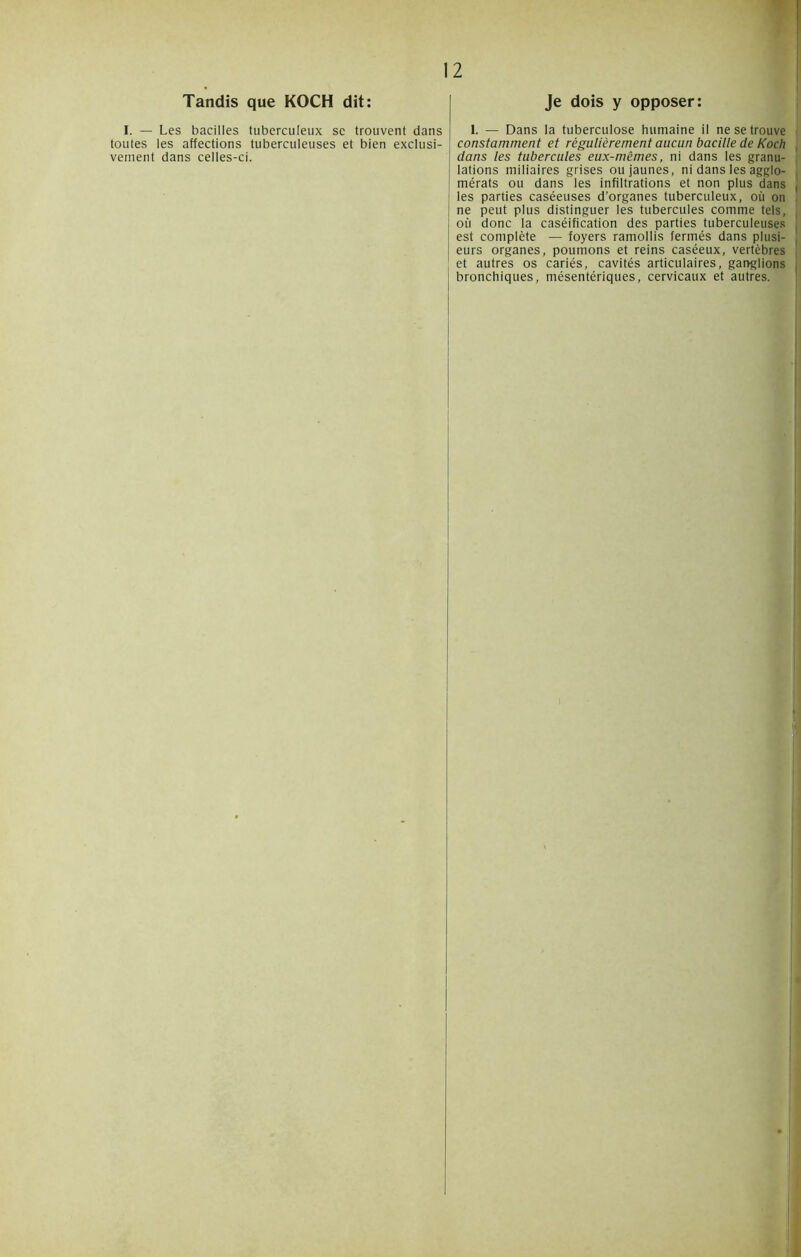 Tandis que KOCH dit: I. — Les bacilles tuberculeux sc trouvent dans toutes les affections tuberculeuses et bien exclusi- vement dans celles-ci. Je dois y opposer: I. — Dans la tuberculose humaine il ne se trouve constamment et régulièrement aucun bacille de Koch dans les tubercules eux-mêmes, ni dans les granu- lations miliaires grises ou jaunes, ni dans les agglo- mérats ou dans les infiltrations et non plus dans les parties caséeuses d’organes tuberculeux, où on ne peut plus distinguer les tubercules comme tels, où donc la caséification des parties tuberculeuses est complète — foyers ramollis fermés dans plusi- eurs organes, poumons et reins caséeux, vertèbres et autres os cariés, cavités articulaires, ganglions bronchiques, mésentériques, cervicaux et autres.