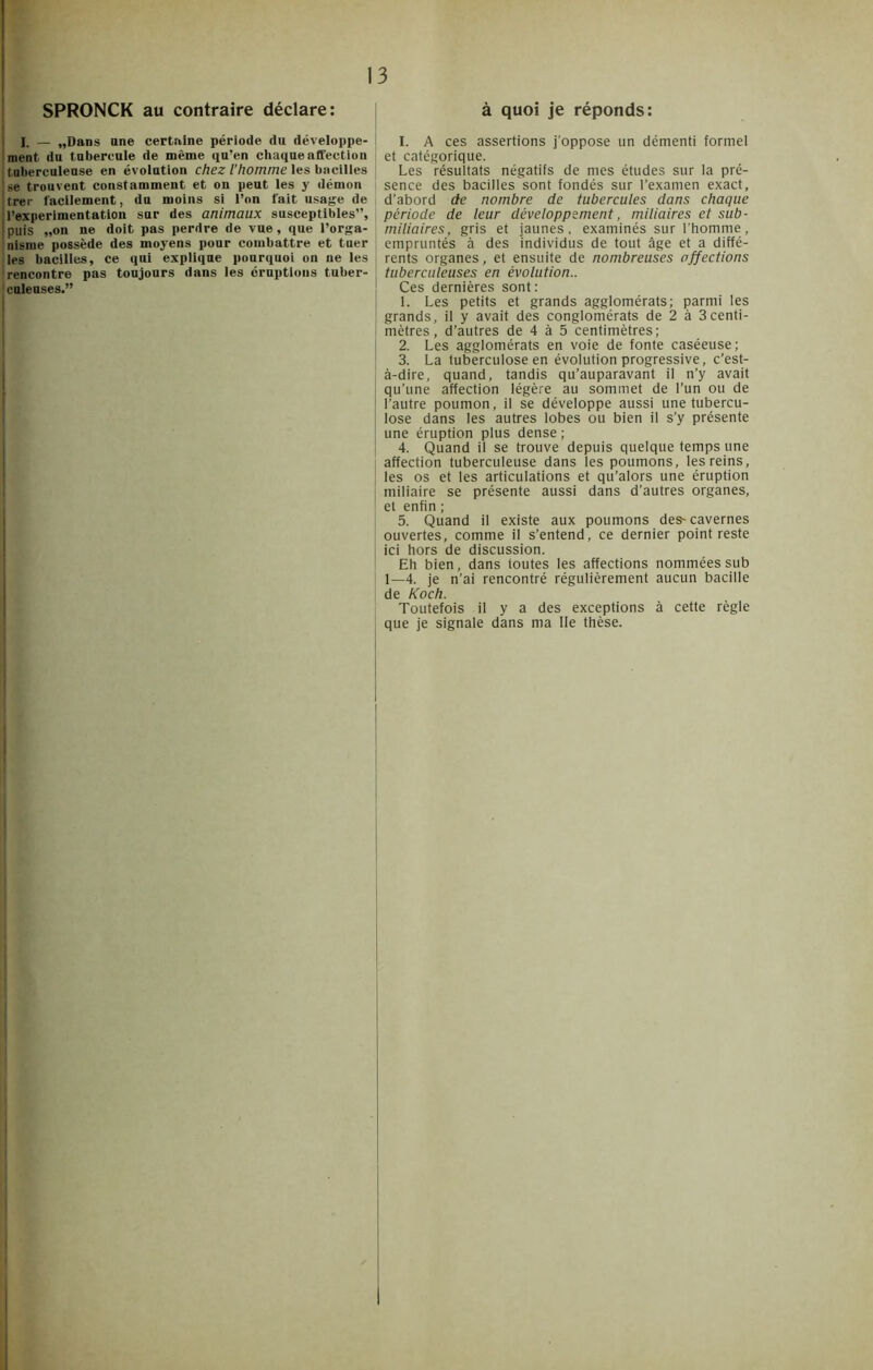 SPRONCK au contraire déclare: I. — „Dans une certaine période du développe- ment du tubercule de même qu’en chaque affection tuberculeuse en évolution chez l’homme les bacilles | se trouvent constamment et on peut les y démon I trer facilement, du moins si l’on fait usage de j l’experimentation sur des animaux susceptibles”, j puis „on ne doit pas perdre de vue, que l’orga- nisme possède des moyens pour combattre et tner les bacilles, ce qui explique pourquoi on ne les rencontre pas toujours dans les éruptions tuber- culeuses.” à quoi je réponds: I. A ces assertions j’oppose un démenti formel et catégorique. Les résultats négatifs de mes études sur la pré- sence des bacilles sont fondés sur l’examen exact, d’abord de nombre de tubercules dans chaque période de leur développement, miliaires et sub- miliaires, gris et jaunes, examinés sur l’homme, empruntés à des individus de tout âge et a diffé- rents organes, et ensuite de nombreuses affections tuberculeuses en évolution.. Ces dernières sont: 1. Les petits et grands agglomérats; parmi les grands, il y avait des conglomérats de 2 à 3centi- mètres, d’autres de 4 à 5 centimètres; 2. Les agglomérats en voie de fonte caséeuse; 3. La tuberculose en évolution progressive, c’est- à-dire, quand, tandis qu’auparavant il n’y avait qu’une affection légère au sommet de l’un ou de l’autre poumon, il se développe aussi une tubercu- lose dans les autres lobes ou bien il s’y présente une éruption plus dense ; 4. Quand il se trouve depuis quelque temps une affection tuberculeuse dans les poumons, les reins, les os et les articulations et qu’alors une éruption miliaire se présente aussi dans d’autres organes, et enfin ; 5. Quand il existe aux poumons des- cavernes ouvertes, comme il s’entend, ce dernier point reste ici hors de discussion. Eh bien, dans toutes les affections nommées sub 1—4. je n’ai rencontré régulièrement aucun bacille de Koch. Toutefois il y a des exceptions à cette règle que je signale dans ma lie thèse.