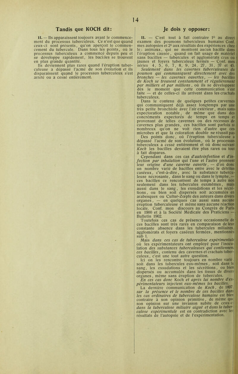 Tandis que KOCH dit: II. — Ils apparaissent toujours avant le commence- ment du processus tuberculeux. Ce n’est que quand ceux-ci sont présents, qu'on aperçoit le commen- cement du tubercule. Dans tous les points, où le processus tuberculeux a commencé depuis peu et se développe rapidement, les bacilles se trouvent en plus grande quantité. Ils deviennent plus rares quand l’éruption tuber- culeuse a dépassé l’acmé de son évolution et ils disparaissent quand le processus tuberculeux s’est arreté ou a cessé entièrement. Je dois y opposer: II. — C’est tout à fait contraire 1° au direct examen des poumons tuberculeux humains Conf. mes autopsies et 2° aux résultats des expériences chez j| lej animaux, qui ne montrent aucun bacille dans ’ l’éruption causée, quand on fait usage de matériel i sans bacilles — tubercules et agglomérats crus ou 1 jaunes et foyers tuberculeux fermés — Conf. mes séries 4 , 5 , 6 , 7 , 8 , 9 , 24 , 27 , 31, 37 et 45. Seulement dans les cavernes tuberculeuses du poumon qui communiquent directement avec des bronches — les cavernes ouvertes, — les bacilles de Koch se trouvent constamment et régulièrement par milliers et par millions, où ils se développent dès le moment que cette communication s'est faite — et de celles-ci ils arrivent dans les crachats tuberculeux. Dans le contenu de quelques petites carvernes qui communiquent déjà assez longtemps par une très petite bronchiole avec l’air extérieur, mais sans j expectoration notable, de même que dans des ! concréments expectorés de temps en temps et provenant de telles cavernes ou des recessus de cavernes plus grandes, ces bacilles sont parfois si nombreux qu’on ne voit rien d’autre que ces microbes et que la coloration double ne réussit pas Des points donc, où l’éruption tuberculeuse a dépassé l’acmé de son évolution, où le processus; tuberculeux a cessé entièrement et où donc suivant; Koch les bacilles devaient être plus rares ou tout à fait disparus. Cependant dans ces cas d’autcinfection et d’in- fection par inhalation qui l’une et l’autre prennent leur origine d’une caverne ouverte, — d’où donc j un nombre varié de bacilles entre avec le détritus! caséeux, c’est-à-dire, avec la substance tubercu- leuse nécrosante, dans le sang ou dans le lymphe, —! ces bacilles ce rencontrent de temps à autre non! seulement dans les tubercules euxmêmes, mais! aussi dans le sang, les exsudations et les sécré- tions, ou bien soit dispersés soit accumulés en arabesques ou Cultur-Zœpfe des auteurs dans divers! organes, — en quelques cas aussi sans aucune éruption tuberculeuse et même sans aucune réaction locale. Conf. mon discours au Congrès de Paris en 1900 et à la Société Médicale des Praticiens — | Bulletin 1902. Toutefois ces cas de présence occasionnelle de' ces bacilles sont très rares en comparaison de leur; constante absence dans les tubercules miliaires,! agglomérats et foyers caséeux fermées, mentionnésj 1 sub I. Mais dans ces cas de tuberculose expérimentalej où les expérimentateurs ont employé pour l’inocu- lation des substances tuberculeuses qui contiennent ces bacilles, contenu des cavernes et crachats tuber- culeux, c’est une tout autre question. Ici on les rencontre toujours en nombre varié ,j soit dans les tubercules eux-mêmes, soit dans le: ' sang, les exsudations et les sécrétions, ou bien dispersés ou accumulés dans les tissus de divers; | organes, même sans éruption de tubercules. En ces cas donc Koch et après lui nombre d’ex- périmentateurs injectent eux-mêmes les bacilles. La dernière communication de Koch, de 1897 sur la présence et le nombre de ces bacilles dans les cas ordinaires de tuberculose humaine est bien contraire à son opinion primitive, de même que; son opinion sur une invasion subite de ceux-r dans la tuberculose miliaire aiguë et dans la tuber- culose experimentale est en contradiction avec les résultats de l’autopsie et de l'expérimentation.
