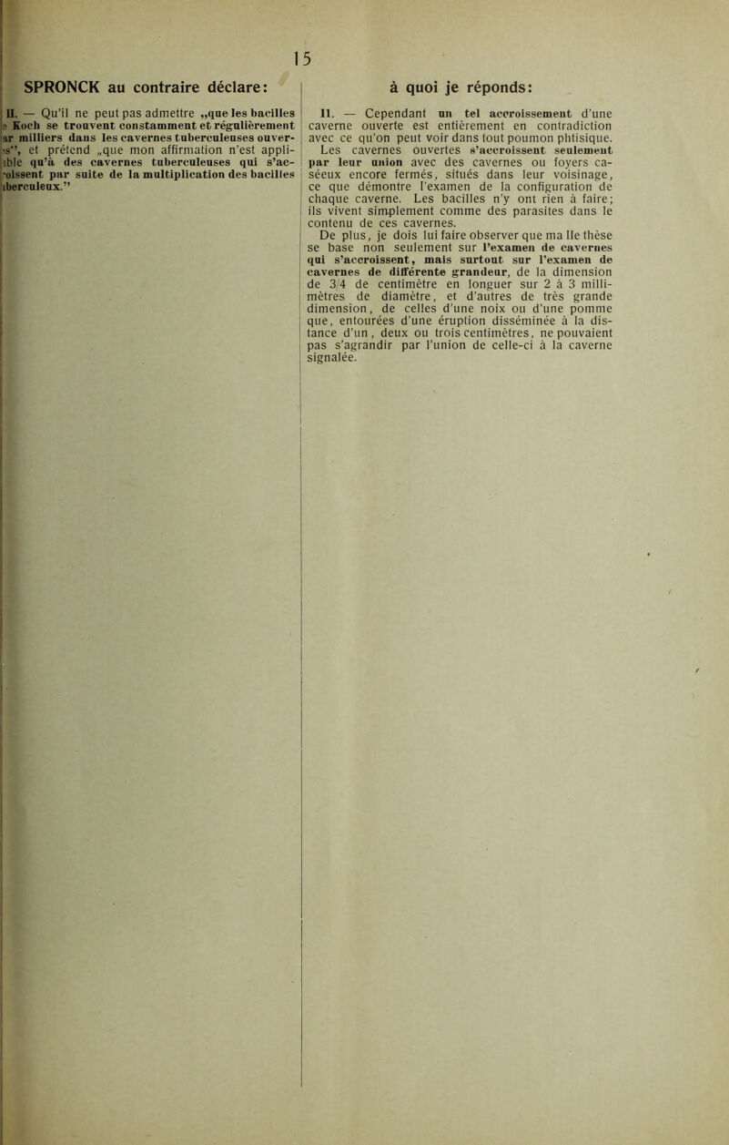 SPRONCK au contraire déclare: II. — Qu’il ne peut pas admettre „qne les bacilles le Kocli se trouvent constamment et régulièrement ar milliers dans les cavernes tuberculeuses ouver- ]îs*% et prétend „que mon affirmation n’est appli- que qu’à des cavernes tuberculeuses qui s’ac- •oissent par suite de la multiplication des bacilles iberculeux.” à quoi je réponds: II. — Cependant un tel accroissement d’une caverne ouverte est entièrement en contradiction avec ce qu’on peut voir dans tout poumon phtisique. Les cavernes ouvertes s’accroissent seulement par leur union avec des cavernes ou foyers ca- séeux encore fermés, situés dans leur voisinage, ce que démontre l’examen de la configuration de chaque caverne. Les bacilles n’y ont rien à faire; ils vivent simplement comme des parasites dans le contenu de ces cavernes. De plus, je dois lui faire observer que ma Ile thèse se base non seulement sur l’examen de cavernes qui s’accroissent, mais surtout sur l’examen de cavernes de différente grandeur, de la dimension de 3/4 de centimètre en longuer sur 2 à 3 milli- mètres de diamètre, et d’autres de très grande dimension, de celles d’une noix ou d’une pomme que, entourées d’une éruption disséminée à la dis- tance d’un, deux ou trois centimètres, ne pouvaient pas s’agrandir par l’union de celle-ci à la caverne signalée.