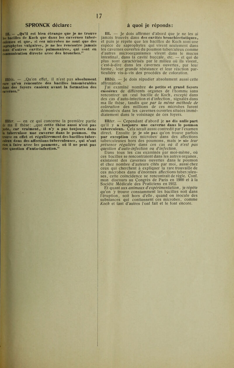 SPRONCK déclare: III. — «Qu’il est bien étrange que je ue trouve ■! les bacilles île Koch que dans les cavernes tuber- culeuses et que, si ces microbes ue sont que des S saprophytes vulgaires, je ne les rencontre jamais 'daus d'autres cavités pulmonaires, qui sont en communication directe avec des bronches.” IlIWs. — „Qu’en effet, il n'est pas absolument rare qu’on rencontre des bacilles innombrables dans des loyers caséeux avant la formation des cavernes.” ! illfer. — en ce qui concerne la première partie (de ma II thèse: „que cette thèse aussi n’est pas juste, car vraiment, il n'y a pas toujours daus la tuberculose une caverne dans le poumon. On trouve en effet et régulièrement des bacilles tuber- culeux dans des affections tuberculeuses, qui n’ont rien à faire avec les poumons, où 11 ne peut pas être question d’auto-iufectlon.” à quoi je réponds: III. — Je dois affirmer d’abord que je ne les ai jamais trouvés dans des cavités bronchiectatiques, et puis je répète que les bacilles de Koch sont une espèce de saprophytes qui vivent seulement dans les cavernes ouvertes du poumon tuberculeux comme d’autres microorganismes vivent dans le mucus intestinal, dans la cavité buccale, etc. — et qui de plus sont caractérisés par le milieu où iis vivent, c'est-à-dire dans les cavernes ouvertes, par leur forme, leur grande résistance et leur réaction par- ticulière vis-à-vis des procédés de coloration. III&îs. — Je dois répudier absolument aussi cette affirmation. J’ai examiné nombre de petits et grand foyers casséeux de différents organes de l’homme sans rencontrer un seul bacille de Koch, excepté dans des cas d'auto-intection et d’infection, signalés dans ma lie thèse, tandis que par la même méthode de coloration des millions de ces microbes furent démontrés dans les cavernes ouvertes situées immé- diatement dans le voisinage de ces foyers. lUter. — Cependant d’abord je ne dis nulle part qu’il y a toujours une caverne dans le poumon tuberculeux. Cela serait aussi contredit par l’examen direct. Ensuite je je nie pas qu’on trouve parfois par exception ces microbes dans des affections tuberculeuses hors des poumons, mais je nie leur présence régulière dans ces cas où il n’est pas question d'auto-infection ou d’infection. Dans tous les cas examinés par moi-même, où ces bacilles se rencontraient dans les autres organes, existaient des cavernes ouvertes dans le poumon et chez nombre d’auteurs cités par moi, aussi chez ceux qui cherchent à expliquer la rare trouvaille de ces microbes dans d’énormes affections tuberculeu- ses, cette coïncidence se rencontrait de règle. Conf. mon discours au Congrès de Paris en 1900 et à la Société Médicale des Praticiens en 1902. Et quant aux animaux d’expérimentation, je répète qu’on y trouve constamment les bacilles soit dans l'éruption, soit hors d’elle, quand on inocule des substances qui contiennent ces microbes, comme Koch et tant d’autres l’ont fait et le font encore.