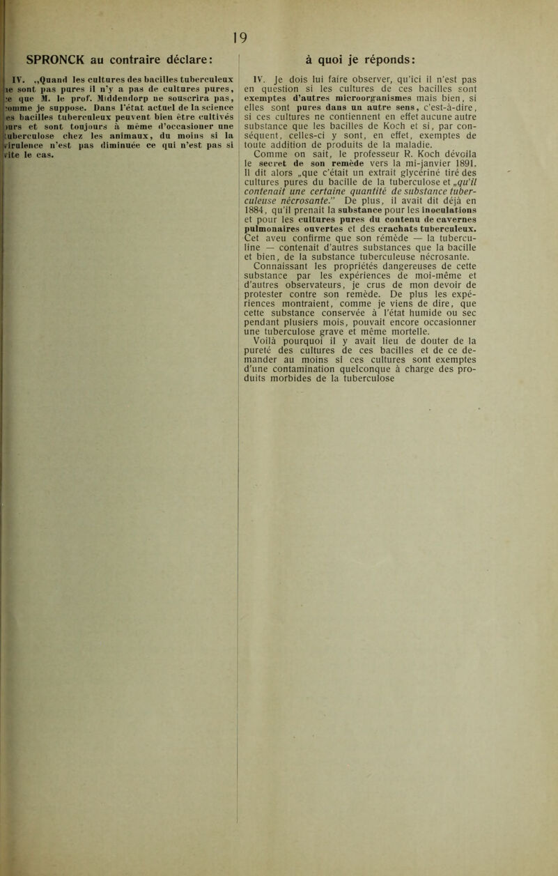 SPRONCK au contraire déclare: IV. ,,Quand les cultures des bacilles tuberculeux le sont pas pures il n’y a pas de cultures pures, je que M. le prof. Middendorp ne souscrira pas, jomme je suppose. Dans l’état actuel de la science es bacilles tuberculeux peuvent bien être cultivés mrs et sont toujours à même d’occasioner une tuberculose chez les animaux, du moins si la virulence n'est pas diminuée ce qui n’est pas si vite le cas. à quoi je réponds: IV. Je dois lui faire observer, qu’ici il n’est pas en question si les cultures de ces bacilles sont exemptes d’autres microorganismes mais bien, si elles sont pures daus un autre sens, c’est-à-dire, si ces cultures ne contiennent en effet aucune autre substance que les bacilles de Koch et si, par con- séquent, celles-ci y sont, en effet, exemptes de toute addition de produits de la maladie. Comme on sait, le professeur R. Koch dévoila le secret de son remède vers la mi-janvier 1891. 11 dit alors „que c’était un extrait glycériné tiré des cultures pures du bacille de la tuberculose et „qu’il contenait une certaine quantité de substance tuber- culeuse nécrosante. De plus, il avait dit déjà en 1884, qu’il prenait la substance pour les Inoculations et pour les cultures pures du contenu de cavernes pulmonaires ouvertes et des crachats tuberculeux. Cet aveu confirme que son rémède — la tubercu- line — contenait d’autres substances que la bacille et bien, de la substance tuberculeuse nécrosante. Connaissant les propriétés dangereuses de cette substance par les expériences de moi-même et d’autres observateurs, je crus de mon devoir de protester contre son remède. De plus les expé- riences montraient, comme je viens de dire, que cette substance conservée à l’état humide ou sec pendant plusiers mois, pouvait encore occasionner une tuberculose grave et même mortelle. Voilà pourquoi il y avait lieu de douter de la pureté des cultures de ces bacilles et de ce de- mander au moins si ces cultures sont exemptes d’une contamination quelconque à charge des pro- duits morbides de la tuberculose