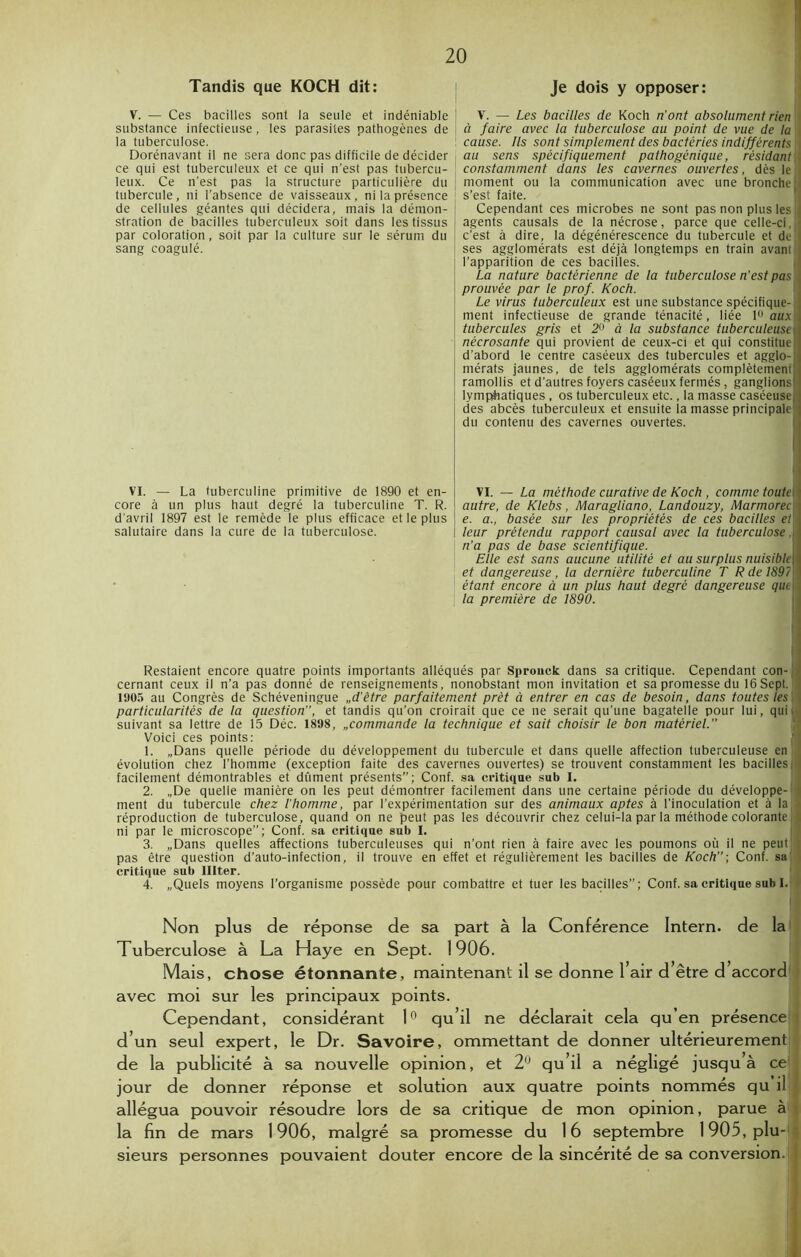 Tandis que KOCH dit: V. — Ces bacilles sont la seule et indéniable substance infectieuse, les parasites pathogènes de la tuberculose. Dorénavant il ne sera donc pas difficile de décider ce qui est tuberculeux et ce qui n’est pas tubercu- leux. Ce n’est pas la structure particulière du tubercule, ni l’absence de vaisseaux, ni la présence de cellules géantes qui décidera, mais la démon- stration de bacilles tuberculeux soit dans les tissus par coloration, soit par la culture sur le sérum du sang coagulé. VI. — La tuberculine primitive de 1890 et en- core à un plus haut degré la tuberculine T. R. d'avril 1897 est le remède le plus efficace et le plus salutaire dans la cure de la tuberculose. Je dois y opposer: V. — Les bacilles de Koch n’ont absolument rien ' à faire avec la tuberculose au point de vue de la cause. Ils sont simplement des bactéries indifférents '] au sens spécifiquement pathogénique, résidant constamment dans les cavernes ouvertes, dès le i moment ou la communication avec une bronche J s’est faite. Cependant ces microbes ne sont pas non plus les ij agents causais de la nécrose, parce que celle-ci,!] c'est à dire, la dégénérescence du tubercule et de I ses agglomérats est déjà longtemps en train avant} l’apparition de ces bacilles. La nature bactérienne de la tuberculose n’est pas prouvée par le prof. Koch. Le virus tuberculeux est une substance spécifique- ment infectieuse de grande ténacité, liée 1° aux i tubercules gris et 2° à la substance tuberculeuse \ nécrosante qui provient de ceux-ci et qui constitue d’abord le centre caséeux des tubercules et agglo- mérats jaunes, de tels agglomérats complètement ramollis et d'autres foyers caséeux fermés, ganglions lymphatiques , os tuberculeux etc., la masse caséeuse i des abcès tuberculeux et ensuite la masse principale du contenu des cavernes ouvertes. VI. — La méthode curative de Koch , comme toute] autre, de Klebs, Maragliano, Landouzy, Marmorec e. a., basée sur les propriétés de ces bacilles et\ leur prétendu rapport causal avec la tuberculose ,| n’a pas de base scientifique. Elle est sans aucune utilité et au surplus nuisible et dangereuse , la dernière tuberculine T R de 1897 ! étant encore à un plus haut degré dangereuse que la première de 1890. \ Restaient encore quatre points importants alléqués par Sprouck dans sa critique. Cependant con- cernant ceux il n’a pas donné de renseignements, nonobstant mon invitation et sa promesse du 16 Sept. 1905 au Congrès de Schéveningue „d'être parfaitement prêt à entrer en cas de besoin, dans toutes les particularités de la question’’, et tandis qu’on croirait que ce ne serait qu’une bagatelle pour lui, qui ■ suivant sa lettre de 15 Déc. 1898, „commande la technique et sait choisir le bon matériel.” Voici ces points: 1. „Dans quelle période du développement du tubercule et dans quelle affection tuberculeuse en évolution chez l’homme (exception faite des cavernes ouvertes) se trouvent constamment les bacillesi] facilement démontrables et dûment présents”; Conf. sa critique sub I. 2. „De quelle manière on les peut démontrer facilement dans une certaine période du développe- j ment du tubercule chez l'homme, par l’expérimentation sur des animaux aptes à l'inoculation et à laj 1 réproduction de tuberculose, quand on ne peut pas les découvrir chez celui-la par la méthode colorante} | ni par le microscope”; Conf. sa critique sub I. 3. „Dans quelles affections tuberculeuses qui n’ont rien à faire avec les poumons où il ne peut i pas être question d’auto-infection, il trouve en effet et régulièrement les bacilles de Koch”-, Conf. sa critique sub Illter. 4. «Quels moyens l’organisme possède pour combattre et tuer les bacilles”; Conf. sa critique sub I. Non plus de réponse de sa part à la Conférence Intern. de la Tuberculose à La Haye en Sept. 1906. Mais, chose étonnante, maintenant il se donne 1 air d être d accord avec moi sur les principaux points. Cependant, considérant 1° qu’il ne déclarait cela qu’en présence d’un seul expert, le Dr. Savoire, ommettant de donner ultérieurement de la publicité à sa nouvelle opinion, et 2° qu’il a négligé jusqu à ce jour de donner réponse et solution aux quatre points nommés qu’il allégua pouvoir résoudre lors de sa critique de mon opinion, parue à la fin de mars 1906, malgré sa promesse du 16 septembre 1905, plu- ; sieurs personnes pouvaient douter encore de la sincérité de sa conversion.