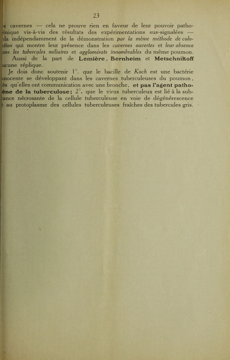:s cavernes — cela ne prouve rien en faveur de leur pouvoir patho- énique vis-à-vis des résultats des expérimentations sus-signalées — la indépendamment de la démonstration par la même méthode de colo- ition qui montre leur présence dans les cavernes ouvertes et leur absence ans les tubercules mÜiaires et agglomérats innombrables du même poumon. Aussi de la part de Lemière, Bernheim et MetschniKoff ucune réplique. Je dois donc soutenir 1°. que le bacille de Koch est une bactérie inocente se développant dans les cavernes tuberculeuses du poumon , ès qu’elles ont communication avec une bronche, et pas l'agent patho= ène de la tuberculose ; 2°. que le virus tuberculeux est lié à la sub- rance nécrosante de la cellule tuberculeuse en voie de dégénérescence t au protoplasme des cellules tuberculeuses fraîches des tubercules gris.