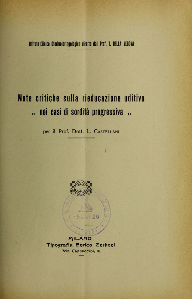 IstìtDlo [lìnìco Otorìnolarìngologiio diretto dot Prof. T. DELLA VEDOVA Note critiche sulla rieducazione uditiva .. nei casi di sordità progressiva .. per il Prof. Dott. L. Castellani A\lLAnO Tipografia Enrico Zcrboni Via Cappuccini» 18