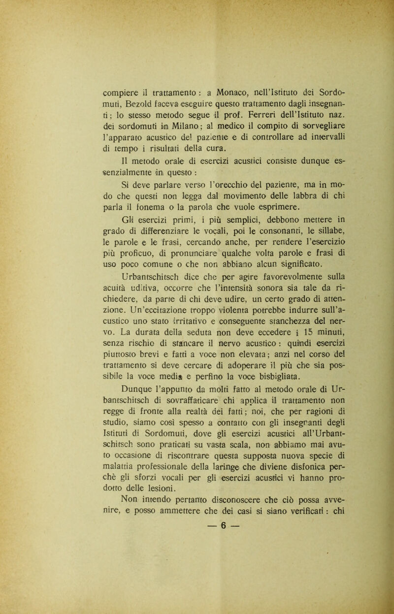 compiere il trattamento : a Monaco, neiristituto dei Sordo- muti, Bezold faceva eseguire questo trattamento dagli insegnan- ti ; lo stesso metodo segue il prof. Ferrerà dell’Istituto naz. dei sordomuti in Milano ; al medico il compito di sorvegliare l’apparato acustico del paziente e di controllare ad intervalli di tempo i risultati della cura. Il metodo orale di esercizi acustici consiste dunque es- senzialmente in questo : Si deve parlare verso l’orecchio del paziente, ma in mo- do che questi non legga dal movimento delle labbra di chi parla il fonema o la parola che vuole esprimere. Gli esercizi primi, i più semplici, debbono mettere in grado di differenziare le vocali, poi le consonanti, le sillabe, le parole e le frasi, cercando anche, per rendere l’esercizio più proficuo, di pronunciare qualche volta parole e frasi di uso poco comune o che non abbiano alcun significato. Urbantschitsch dice che per agire favorevolmente sulla acuità uditiva, occorre che rintensità sonora sia tale da ri- chiedere, da parte di chi deve udire, un certo grado di atten- zione. Un’eccitazione troppo violenta potrebbe indurre sull’a- custico uno stato irritativo e conseguente stanchezza del ner- vo. La durata della seduta non deve eccedere i 15 minuti, senza rischio di stancare LI nervo acustico : quindi esercizi piuttosto brevi e fatti a voce non elevata; anzi nel corso del trattamento si deve cercare di adoperare il più che sia pos- sibile la voce media e perfino la voce bisbigliata. Dunque l’appunto da molti fatto al metodo orale di Ur- bantschitsch di soivraffaticare chi applica il trattamento non regge di fronte alla realtà dei fatti; noi, che per ragioni di studio, siamo così spesso a contatto con gli insegnanti degli Istituti di Sordomuti, dove gli esercizi acustici all’Urbant- schitsch sono praticati su vasta scala, non abbiamo mai avu- to occasione di riscontrare questa supposta nuova specie di malattia professionale della laringe che diviene disfonica per- chè gli sforzi vocali per gli esercizi acustici vi hanno pro- dotto delle lesioni. Non intendo pertanto disconoscere che ciò possa avve- nire, e posso ammettere che dei casi si siano verificati : chi