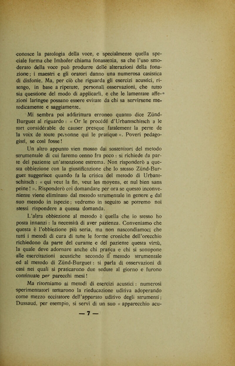 conosce la patologia della voce, e speoialmente quella spe- ciale forma che Imhofer chiama fonastenia, sa che l’uso smo- derato della voce può produrre delle alterazioni della fona- zione; i maestri e gli oratori danno una numerosa casistica di disfonie. Ma, per ciò che riguarda gli esercizi acustici, ri- tengo, in base a ripetute, personali osservazioni, che tutto sia questione del modo di applicarli, e che le lamentate affé-» zioni laringee possano essere evitate da chi sa servirsene me- todicamente e saggiamente. Mi sembra poi addirittura erroneo quanto dice Zùnd- Burguet al riguardo : <( Or le procédé d’Urbantschitsch a le tort considérable de causer presque fatalement la perte de la voix de toute pCiSonne qui le pratique». Poveri pedago- gisti, se così fosse ! Un altro appunto vien mosso dai sostenitori del metodo strumentale di cui faremo cenno fra poco : si richiede da par- te del paziente un’attenzione estrema. Non risponderò a que- sta obbiezione con la giustificazione che lo stesso Zùnd-Bur- guet suggerisce quando fa la critica del metodo di Urbant- schitsch : « qui veut la fin, veut les moyens, et nul bien sans peine ! ». Risponderò col domandare per ora se questo inconve- niente viene eliminato dal metodo strumentale in genere e dal suo metodo in ispecie; vedremo in seguito se potremo noi stessi rispondere a questa domanda. L’altra obbiezione al metodo è quella che io stesso ho posta innanzi : la necessità di aver pazienza. Conveniamo che questa è l’obbiezione più seria, ma non nascondiamoci che tutti i metodi di cura di tutte le forme croniche dell’orecchio richiedono da parte del curante e del paziente questa virtù, la quale deve adornare anche chi pratica e chi si sottopone alle esercitazioni acustiche secondo il metodo strumentale ed al metodo di Zùnd-Burguet : si parla di osservazioni di casi nei quali si praticarono due sedute al giorno e furono continuate per parecchi mesi ! Ma ritorniamo ai metodi di esercizi acustici : numerosi sperimentatori tentarono la rieducazione uditiva adoperando come mezzo eccitatore deirapparato uditivo degli strumenti; Dussaud, per esempio, si servì di un suo <( apparecchio acu-