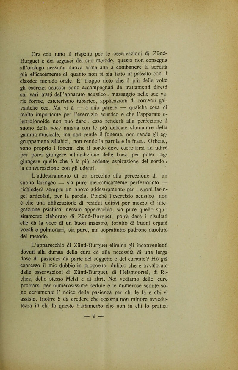 Ora con tutto il rispetto per le osservazioni di Ziind- Burguet e dei seguaci del suo metodo, questo non consegna all’otologo nessuna nuova arma atta a combattere la sordità più efficacemente di quanto non si sia fatto in passato con il classico metodo orale. E' troppo noto che il più delle volte gli esercizi acustici sono accompagnati da trattamenti diretti sui vari tratti deU’apparato acustico : massaggio nelle sue va rie forme, cateterismo tubarico, applicazioni di correnti gal- vaniche ecc. Ma vi è — a mio parere — qualche cosa di molto importante per l’esercizio acustico e che l’apparato e- lettrofonoide non può dare : esso renderà alla perfezione il suono della voce umana con le più delicate sfumature della gamma musicale, ma non rende il fonema, non rende gli ag- gruppamenti sillabici, non rende la parola e la frase. Orbene, sono proprio i fonemi che il sordo deve esercitarsi ad udire per poter giùngere aU’audizione delle frasi, per poter rag- giungere quello che è la più ardente aspirazione del sordo : la conversazione con gli udenti. L’addestramento di un orecchio alla percezione di un suono laringeo — sia pure meccanicamente perfezionato — richiederà sempre un nuovo addestramento per i suoni larin- gei articolati, per la parola. Poiché l’esercizio acustico non è che una utilizzazione di residui uditivi per mezzo di inte- grazione psichica, nessun apparecchio, sia pure quello squi- sitamente elaborato di Zùnd-Burguet, potrà dare i risultati che dà la voce di un buon maestro, fornito di buoni organi vocali e polmonari, sia pure, ma soprattutto padrone assoluto del metodo. L’apparecchio di Zùnd-Burgnet elimina gli inconvenienti dovuti alla durata della cura ed alla necessità di una larga dose di pazienza da parte del soggetto e del curante? Ho già espresso il mio dubbio in proposito, dubbio che è avvalorato dalle osservazioni di Zùnd-Burguet, di Helsmoortel, di Ri- chez, dello stesso Melzi e di altri. Noi vediamo delle cure protrarsi per numerosissime sedute e le numerose sedute so- no certamente l’indice della pazienza per chi le fa e chi vi assiste. Inoltre è da credere che occorra non minore avvedu- tezza in chi fa questo trattamento che non in chi lo pratica