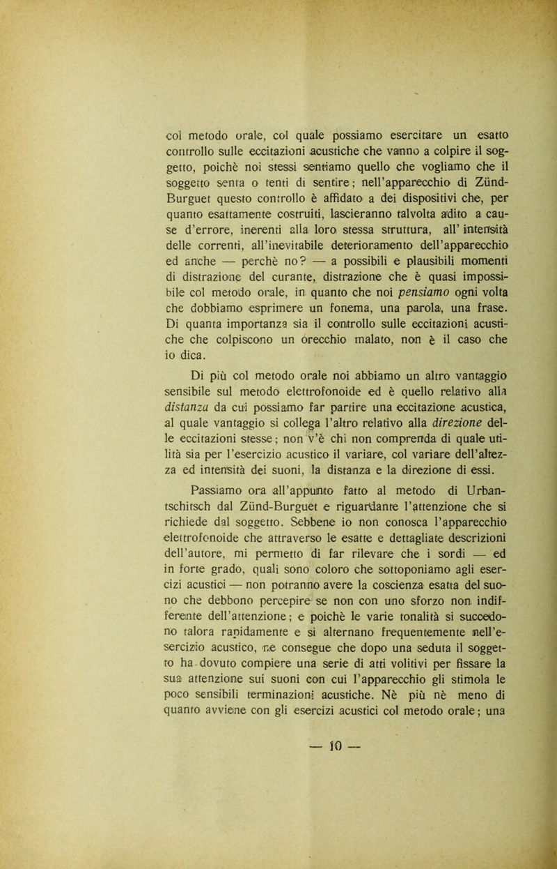 col metodo orale, col quale possiamo esercitare un esatto controllo sulle eccitazioni acustiche che vamno a colpire il sog- getto, poiché noi stessi sentiamo quello che vogliamo che il soggetto senta o tenti di sentire; nell’apparecchio di Ziind- Burguet questo controllo è affidato a dei dispositivi che, per quanto esattamente costruiti, lascieranno talvolta adito a cau- se d’errore, inerenti alla loro stessa struttura, all’ iotensiità delle correnti, all’inevitabile deterioramento dell’apparecchio ed anche — perchè no? — a possibili e plausibili momenti di distrazione del curante, distrazione che è quasi impossi- bile col metodo orale, in quanto che noi pensiamo ogni volta che dobbiamo esprimere un fonema, una parola, una frase. Di quanta importanza sia il controllo sulle eccitazioni acusti- che che colpiscono un orecchio malato, non è il caso che io dica. Di più col metodo orale noi abbiamo un altro vantaggio sensibile sul metodo elettrofonoide ed è quello relativo alla distanza da cui possiamo far partire una eccitazione acustica, al quale vantaggio si collega l’altro relativo alla direzione del- le eccitazioni stesse; non v’è chi non comprenda di quale uti- lità sia per l’esercizio acustico il variare, col variare dell’altez- za ed intensità dei suoni, la distanza e la direzione di essi. Passiamo ora all’appunto fatto al metodo di Urban- tschitsch dal Zùnd-Burguet e riguardante l’attenzione che si richiede dal soggetto. Sebbene io non conosca l’apparecchio elettrofonoide che attraverso le esatte e dettagliate descrizioni dell’autore, mi permetto di far rilevare che i sordi — ed in forte grado, quali sono coloro che sottoponiamo agli eser- cizi acustici — non potranno avere la coscienza esatta del suo- no che debbono percepire se non con uno sforzo non indif- ferente dell’attenzione; e poiché le varie tonalità si succedo- no talora rapidamente e si alternano frequentemente neH’e- serciz'io acustico, ne consegue che dopo una seduta il sogget- to ha dovuto compiere una serie di atti volitivi per fissare la sua attenzione sui suoni con cui l’apparecchio gli stimola le poco sensibili terminazioni acustiche. Nè più nè meno di quanto avviene con gli esercizi acustici col metodo orale ; una — IO