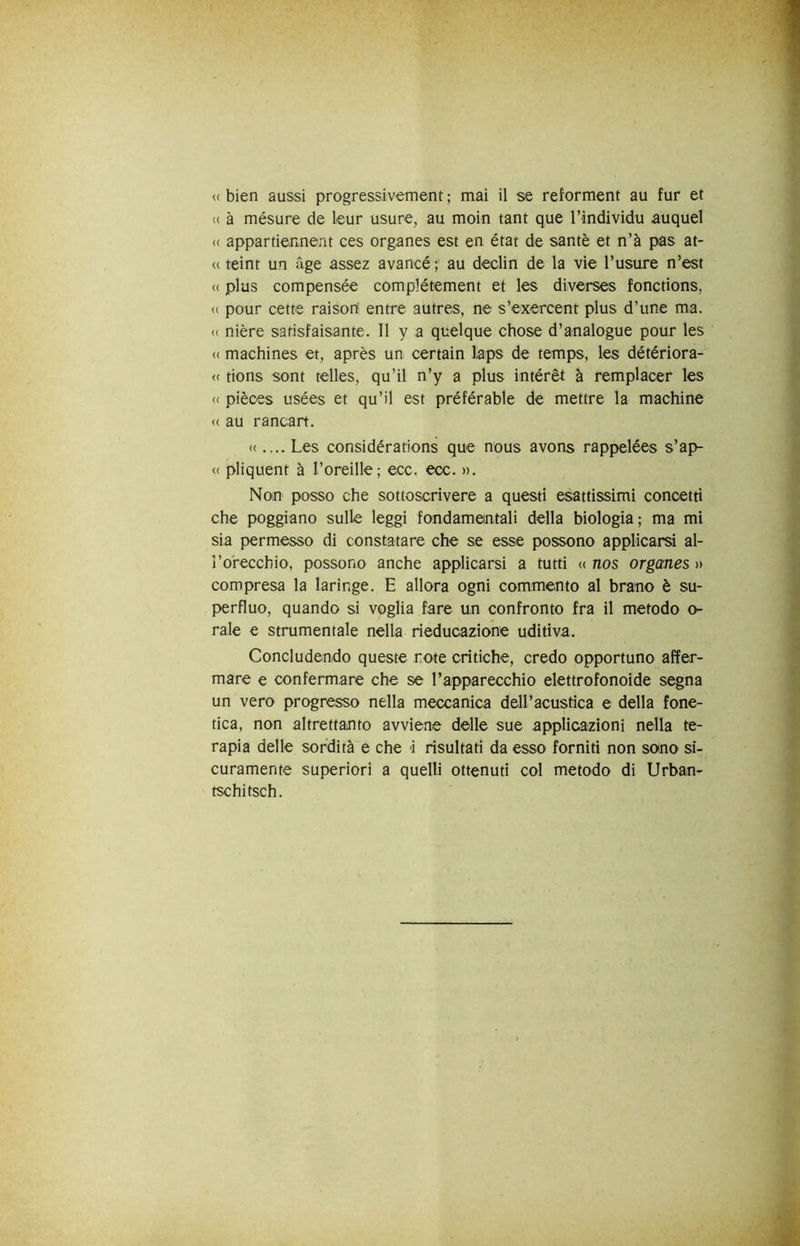 <( bien aussi progressivement ; mai il se reforment au fur et <( à mésure de leur usure, au moin tant que l’individu auquel (( appartiennent ces organes est en état de santè et n’à pas at- te teint un àge assez avancé au declin de la vie rusure n’est (( plus compensée complétement et Ics diverses fonctions, « pour cette raisort entre autres, ne s’exercent plus d’une ma. (( nière satisfaisante. Il y a quelque chose d’analogue pour les « machines et, après un certain laps de temps, les détériora- <( tions som telles, qu’il n’y a plus intérèt à remplacer les « pièces usées et qu’il est préférable de mettre la machine <( au rancart. <(.... Les considérations que nous avons rappelées s’ap- « pliquent à l’oreille; ecc. ecc. ». Non posso che sottoscrivere a questi esattissimi concetti che poggiano sulle leggi fondamentali della biologia; ma mi sia permesso di constatare che se esse possono applicarsi al- l’orecchio, possono anche applicarsi a tutti (( nos organes » compresa la laringe. E allora ogni commento al brano è su- perfluo, quando si voglia fare un confronto fra il metodo o- rale e strumentale nella rieducazione uditiva. Concludendo queste note critiche, credo opportuno affer- mare e confermare che se l’apparecchio elettrofonoide segna un vero progresso nella meccanica dell’acustica e della fone- tica, non altrettanto avviene delle sue applicazioni nella te- rapia delle sordità e che i risultati da esso forniti non soino si- curamente superiori a quelli ottenuti col metodo di Urban- tschitsch.