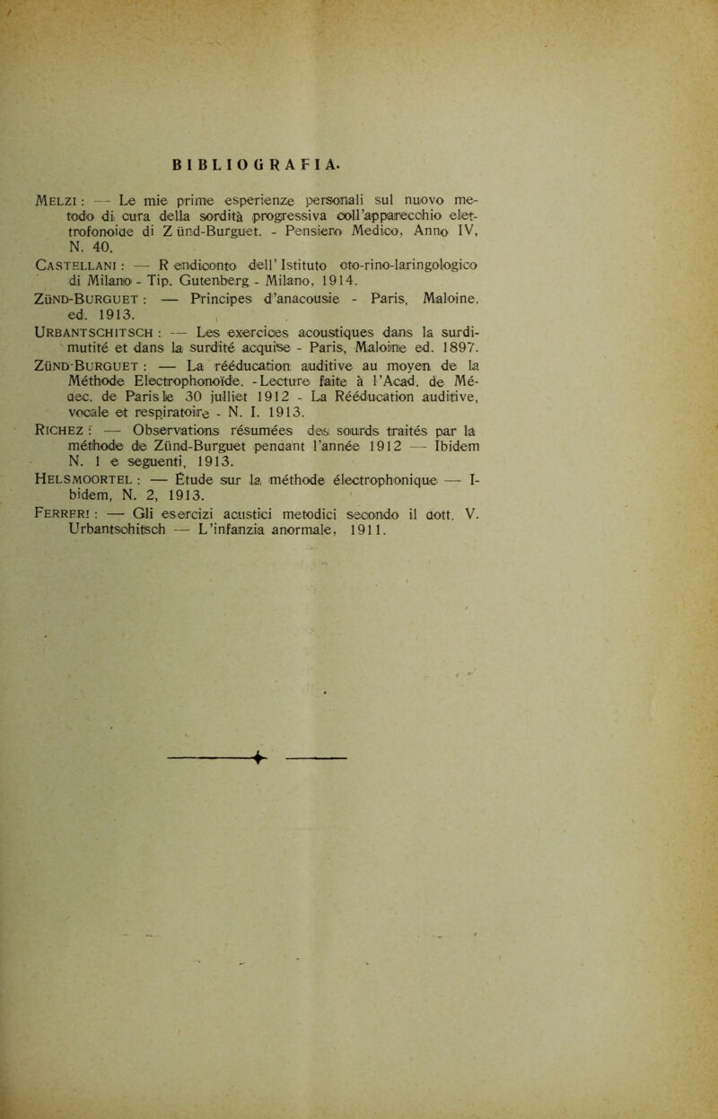 BIBLIOGRAFIA. Melzi : Le mie prime esperienze personali sul nuovo me- todo di cura della sordità iprogressiva coll’apparecchio elet- trofonoiue di Z iind-Burguet. - Pensieroi Medico, Anno IV, N. 40. Castellani: — Rendiconto dell’Istituto oto-rino-laringologico di Milano - Tip. Gutenberg - Milano, 1914. ZiiND-BuRGUET : — Principes d’anacousie - Paris, Maioine, ed. 1913. Urbantschitsch : — Le® exercioes aooustiques dans la surdi- mutité et dans la> surdité acquise - Paris, Maioine ed. 1897. ZilND-BuRGUET : — La rééducatìon; auditive au moyen de la Méthode Electrophonoide. -Lecture faite à l’Acad. de Mé- aec. de Paris le 30 julliet 1912 - La Rééducation auditive, vocale et respjratoire - N. I. 1913. Richez r — Observiations résumées des sonrds traités par la métihode de Ziind-Burguet penaant l’année 1912 - - Ibidem N. 1 e seguenti, 1913. Helsmoortel : — Étude sur la 'méthode électrophonique —- I- bidem, N. 2, 1913. Ferrfr! : — Gli esercizi acustici metodici seoo'ndo il dott. V. Urbantschitsch — L’infanzia anormale, 1911.