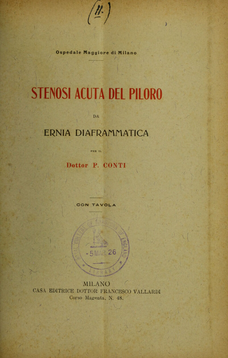 Ospedale Maggiore di Milano /• I X \ STENOSI ACUTA DEL PILORO - I DA ERNIA DI AFRA/A STATICA *• ) . ' -V Dottor P. CONTI ' / / V S V, , v r > , ,A \ >- L' i i: ,. > «• / , - _ . % ■ / CASA EDITRICE DOTTOR FRANCESCO VALLARDI Corso Magenta, N. 48. ' ' v ■ ■> J i >: ' A X ■r\ * A , ... 1