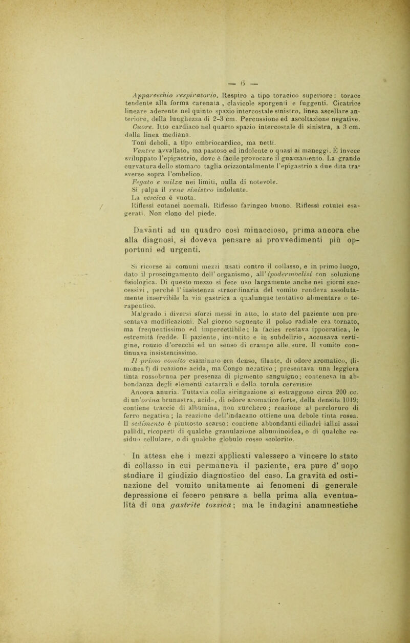 Apparecchio respiratorio. Respiro a tipo toracico superiore : torace tendente alla forma carenata , clavicole sporgenti e fuggenti. Cicatrice lineare aderente nel quinto spazio intercostale sinistro, linea ascellare an- teriore, della lunghezza di 2-3 cm. Percussione ed ascoltazione negative. Cuore. Itto cardiaco nel quarto spazio intercostale di sinistra, a 3 cm. dalla linea mediana. Toni deboli, a tipo embriocardico, ma netti. Ventre avvallato, ma pastoso ed indolente o quasi ai maneggi. É invece sviluppato l’epigastrio, dove è facile provocare il guazzamento. La grande curvatura dello stomaco taglia orizzontalmente l'epigastrio a due dita tra- sverse sopra l’ombelico. Fegato e milza nei limiti, nulla di notevole. Si palpa il rene sinistro indolente. La vescica è vuota. Riflessi cutanei normali. Riflesso faringeo buono. Riflessi rotulei esa- gerati. Non clono del piede. Davanti ad un quadro così minaccioso, prima ancora che alla diagnosi, si doveva pensare ai provvedimenti più op- portuni ed urgenti. Si ricorse ai comuni mezzi usati contro il collasso, e in primo luogo, dato il prosciugamento dell’organismo, all 'ipodermoclisi con soluzione fisiologica. Di questo mezzo si fece uso largamente anche nei giorni suc- cessivi , perché T insistenza straordinaria del vomito rendeva assoluta- mente inservibile la via gastrica a qualunque tentativo alimentare o te- rapeutico. Malgrado i diversi sforzi messi in atto, lo stato del paziente non pre- sentava modificazioni. Nel giorno seguente il polso radiale era tornato, ma frequentissimo ed impercettibile; la facies restava ippocratica, le estremità fredde. Il paziente, intontito e in subdelirio, accusava verti- gine, ronzio d’orecchi ed un senso di crampo alle sure. Il vomito con- tinuava insistentissimo. Il primo vomito esaminalo era denso, filante, di odore aromatico, (li- monea?) di reazione acida, ma Congo negativo; presentava una leggiera tinta rossobruna per presenza di pigmento sanguigno; conteneva in ab- bondanza degli elementi catarrali e della torula cerevisioe Ancora anuria. Tuttavia colla siringazione si estraggono circa 200 cc. di uri orina brunastra, acida, di odore aromatico forte, della densità 1019; contiene traccie di albumina, non zucchero ; reazione al percloruro di ferro negativa; la reazione dell’indaeano ottiene una debole tinta rosea. Il sedimento è piuttosto scarso: contiene abbondanti cilindri ialini assai pallidi, ricoperti di qualche granulazione albuminoidea, o di qualche re- siduo cellulare, odi qualche globulo rosso scolorito. In attesa che i mezzi applicati valessero a vincere lo stato di collasso in cui permaneva il paziente, era pure d’ uopo studiare il giudizio diagnostico del caso. La gravità ed osti- nazione del vomito unitamente ai fenomeni di generale depressione ci fecero pensare a bella prima alla eventua- lità di una gastrite tossica-, ma le indagini anamnestiche