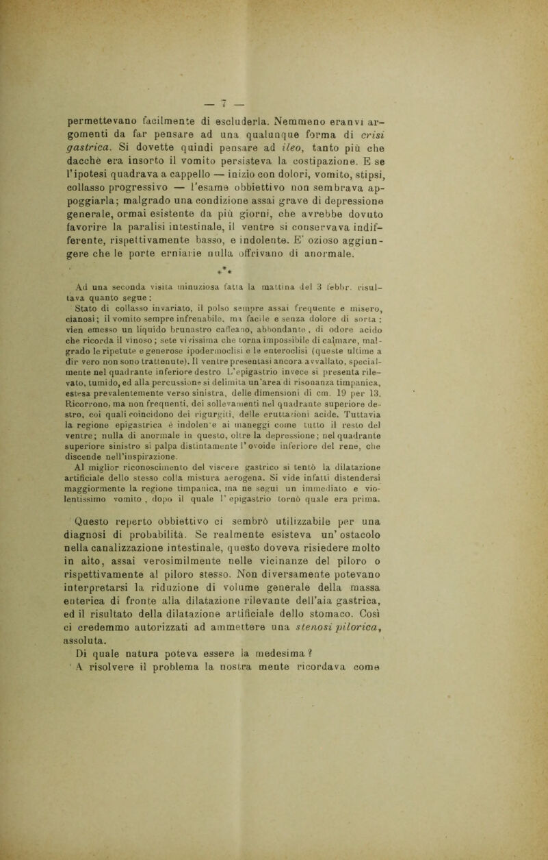 permettevano facilmente di escluderla. Nemmeno eranvi ar- gomenti da far pensare ad una qualunque forma di crisi gastrica. Si dovette quindi pensare ad ileo, tanto più che dacché era insorto il vomito persisteva la costipazione. E se l’ipotesi quadrava a cappello — inizio con dolori, vomito, stipsi, collasso progressivo — l’esame obbiettivo non sembrava ap- poggiarla; malgrado una condizione assai grave di depressione generale, ormai esistente da più giorni, che avrebbe dovuto favorire la paralisi intestinale, il ventre si conservava indif- ferente, rispettivamente basso, e indolente. E' ozioso aggiun- gere che le porte erniarie nulla offrivano di anormale. *** Ad una seconda visita minuziosa fatta la mattina del 3 febbr. risul- tava quanto segue : Stato di collasso invariato, il polso sempre assai frequente e misero, cianosi; il vomito sempre infrenabile, ma facile e senza dolore di sorta: vien emesso un liquido brunastro caffeario, abbondante , di odore acido che ricorda il vinoso ; sete vi vissima che torna impossibile di calmare, mal- grado le ripetute e generose ipodermoclisi e le enteroclisi (queste ultime a dir vero non sono trattenute). Il ventre presentasi ancora avvallato, special- mente nel quadrante inferiore destro L’epigastrio invece si presenta rile- vato, tumido, ed alla percussione si delimita un'area di risonanza timpanica, estesa prevalentemente verso sinistra, delle dimensioni di cm. 19 per 13. Ricorrono, ma non frequenti, dei sollevamenti nel quadrante superiore de - stro, coi quali roincidono dei rigurgiti, delle eruttazioni acide. Tuttavia la regione epigastrica è indolen e ai maneggi come tutto il resto del ventre; nulla di anormale in questo, oltre la depressione; nel quadrante superiore sinistro si palpa distintamente l’ovoide inferiore del rene, che discende nell’inspirazione. Al miglior riconoscimento del viscere gastrico si tentò la dilatazione artificiale dello stesso colla mistura aerogena. Si vide infatti distendersi maggiormente la regione timpanica, ma ne segui un immediato e vio- lentissimo vomito , dopo il quale I’ epigastrio tornò quale era prima. Questo reperto obbiettivo ci sembrò utilizzabile per una diagnosi di probabilità. Se realmente esisteva un’ostacolo nella canalizzazione intestinale, questo doveva risiedere molto in aito, assai verosimilmente nelle vicinanze del piloro o rispettivamente al piloro stesso. Non diversamente potevano interpretarsi la riduzione di volume generale della massa enterica di fronte alia dilatazione rilevante dell’aia gastrica, ed il risultato della dilatazione artificiale dello stomaco. Così ci credemmo autorizzati ad ammettere una stenosi pilorica, assoluta. Di quale natura poteva essere la medesima? A risolvere il problema la nostra mente ricordava come