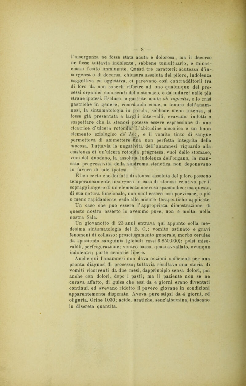 8 — l’insorgenza ne fosse stata acuta e dolorosa, ina il decorso ne fosse tuttavia indolente, sebbene tumultuario, e minac- ciasse l’esito imminente. Questi tre caratteri: acutezza d’in- sorgenza e di decorso, chiusura assoluta del piloro, indolenza soggettiva ed oggettiva, ci parevano cosi contradditorii fra di loro da non saperli riferire ad uno qualunque dei pro- cessi organici conosciuti dello stomaco, e da indurci nelle più strane ipotesi. Escluse la gastrite acuta ab ingestis, e le crisi gastriche in genere, ricordando come, a tenore dell’anam- nesi, la sintomatologia in parola, sebbene meno intensa, si fosse già presentata a larghi intervalli, eravamo indotti a sospettare che la stenosi potesse essere espressione di una cicatrice d'ulcera rotonda. L’abitudine alcoolica è un buon elemento eziologico ad hoc, e il vomito tinto di sangue permetteva di ammettere una non perfetta integrità della mucosa. Tuttavia la negatività dell’anamnesi riguardo alla esistenza di un’ulcera rotonda prégressa, vuoi dello stomaco, vuoi del duodeno, la assoluta indolenza dell’organo, la man- cata progressività della sindrome stenotica non deponevano in favore di tale ipotesi. E ben certo che dei fatti di stenosi assoluta de! piloro possono temporaneamente insorgere in caso di stenosi relativa per il sopraggiungere di un elemento nervoso spasmodico; ma questo, di sua natura funzionale, non suol essere così pervicace, e più o meno rapidamente cede alle misure terapeutiche applicate. Un caso che può essere l’appropriata dimostrazione di questo nostro asserto lo avemmo pure, non è molto, nella nostra Sala. Un giovanotto di 23 anni entrava qui appunto colla me- desima sintomatologia del B. G.: vomito ostinato e gravi fenomeni di collasso: prosciugamento generale, morbo ceruleo da spissitudo sanguinis (globuli rossi 6.850.000); polsi mise- rabili, perfrigerazione; ventre basso, quasi avvallato, ovunque indolente; porte erniarie libere. Anche qui l’anamnesi non dava nozioni sufficienti per una pronta diagnosi di processo; tuttavia risultava una storia di vomiti ricorrenti da due mesi, dapprincipio senza dolori, poi anche con dolori, dopo i pasti; ma il paziente non se ne curava affatto, di guisa che essi da 4 giorni erano diventati continui, ed avevano ridotto il povero giovane in condizioni apparentemente disperate. Aveva pure stipsi da 4 giorni, ed oliguria. Orine 1030; acide, uratiche, senz’albumina, indacano in discreta quantità.