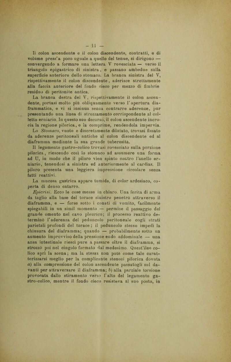 li colon ascendente e ii colon discendente, contratti, e di volume press’a poco uguale a quello del tenue, si dirigono — convergendo a formare una lettera V rovesciata — verso il triangolo epigastrico di sinistra , e passano ambedue sulla superficie anteriore dello stomaco. La branca sinistra del V, rispettivamente il colon discendente, aderisce strettamente alla faccia anteriore del fondo cieco per mezzo di fimbrie residuo di peritonite antica. La branca destra del V, rispettivamente il colon ascen- dente, portasi molto più obliquamente verso l’apertura dia- frammatica, e vi si insinua senza contrarre aderenze, pur presentando una linea di strozzamento corrispondente al col- letto erniario. In questo suo decorso, il colon ascendente incro- cia la regione pilorica, e la comprime, rendendola impervia. Lo Stomaco, vuoto e discretamente dilatato, trovasi fissato da aderenze peritoneali antiche al colon discendente ed al diaframma mediante la sua grande tuberosità. Il legamento gastro-colico trovasi rovesciato sulla porzione pilorica, riescendo così lo stomaco ad assumere una forma ad U, in modo che il piloro vien spinto contro l’anello er- niario, tenendosi a sinistra ed anteriormente al cardias. Il piloro presenta una leggiera impressione circolare senza fatti reattivi. La mucosa gastrica appare tumida, di color ardesiaco, co- perta di denso catarro. Epicrisi. Ecco le cose messe in chiaro. Una ferita di arma da taglio alla base del torace sinistro penetrò attraverso il diaframma, e — forse sotto i conati di vomito, facilmente spiegabili in un simil momento — permise il passaggio del grande omento nel cavo pleurico; il processo reattivo de- terminò l’aderenza del peduncolo peritoneale cogli strati parietali profondi del torace; il peduncolo stesso impedì la chiusura del diaframma; quando — probabilmente sotto un aumento improvviso della pressione endo addominale — una ansa intestinale riesci pure a passare oltre il diaframma, si strozzò poi nel cingolo formato dal medesimo. Quest’ileo co- lico aprì la scena ; ma la stessa non potè come tale carat- terizzarsi meglio per la complicante stenosi pilorica dovuta a) alla compressione del colon ascendente passatogli sul da- vanti per attraversare il diaframma; b) alla parziale torsione provocata dallo stiramento verso l’alto del legamento ga- stro-colico, mentre il fondo cieco resisteva al suo posto, in