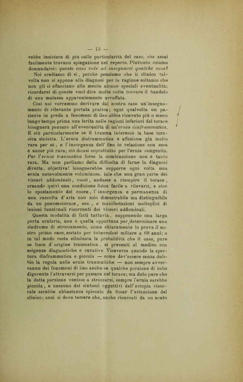 rebbe insistere di più sulle particolarità del caso, che assai facilmente trovano spiegazione nel reperto. Piuttosto osiamo domandarci: questo caso vale ad insegnarci qualche cosai Noi crediamo di si, perchè pensiamo che il clinico tal- volta non si appone alla diagnosi per la ragione soltanto che non gli si allacciano alla mente alcune speciali eventualità; ricordarsi di queste vuol dire molte volte trovare il bandolo di una matassa apparentemente arruffata. Cosi noi vorremmo derivare dal nostro caso un'insegna- mento di rilevante portata pratica; ogni qualvolta un pa- ziente in preda a fenomeni di ileo abbia ricevuto più o meno lungo tempo prima una ferita nelle regioni inferiori del torace bisognerà pensare all’eventualità di un'ernia diaframmatica. E ciò particolarmente se il trauma interessò la base tora- cica sinistra. L’ernia diaframmatica è affezione già molto rara per sè , e l’insorgenza dell’ileo in relazione con essa è ancor più rara; ciò dicasi soprattutto per l'ernia congenita. Per l’ernia traumatica forse la combinazione non è tanto rara. Ma non parliamo della difficoltà di farne la diagnosi diretta, obiettiva! bisognerebbe supporre ogni volta una ernia notevolmente voluminosa, tale che una gran parte dei visceri addominali, vuoti, andasse a riempire il torace, creando quivi una condizione fìsica facile a rilevarsi, e cioè lo spostamento del cuore, l'insorgenza e permanenza di una raccolta d’aria non solo dimostrabile ma distinguibile da un pneumotorace, ecc., e manifestazioni molteplici di lesioni funzionali ricorrenti dei visceri addominali. Questa modalità di fatti tuttavia, supponendo una larga porta erniaria, non è quella opportuna perdeterminare una sindrome di strozzamento, come chiaramente lo prova il no- stro primo caso, esitato per tubercolosi miliare a 68 anni; e in tal modo resta eliminata la probabilità che il caso, pure se fosse d’origine traumatica, si presenti al medico con esigenze diagnostiche e curative. Viceversa quando la aper- tura diaframmatica e piccola — come dev’essere senza dub- bio la regola nelle ernie traumatiche — non sempre avver- ranno dei fenomeni di ileo anche se qualche porzione di tubo digerente l’attraversi per passare nel torace; ma dato pure che la detta porzione venisse a strozzarsi, sempre l’ernia sarebbe piccola, e nessuno dei sintomi oggettivi dell’ectopia visce- rale sarebbe abbastanza spiccato da, fissar l’attenzione del clinico; anzi si deve temere che, anche ricercati da un acuto