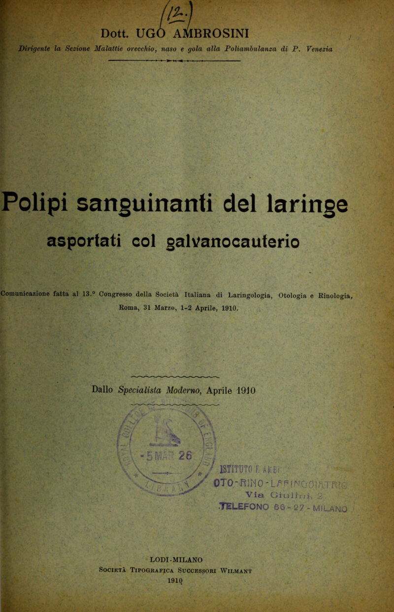 Dirigente la Sezione Malattie orecchio, naso e gola alla Poliambulanza di P. Venezia Polipi sanguinanti del laringe asportati col galvanocauterio Comunicazione fatta al 13.° Congresso della Società Italiana di Laringologia, Otologia e Rinologia, Roma, 31 Marzo, 1-2 Aprile, 1910. Dallo Specialista Moderno, Aprile 1910 i ISTITUTO imi \y OTO - RJM 0 - L P F ! NO 01fiTR1G Via Giuliui, 2 •TELEFONO 66 - 27 - MILANO LODI-MILANO Società Tipografica Successori Wilmant