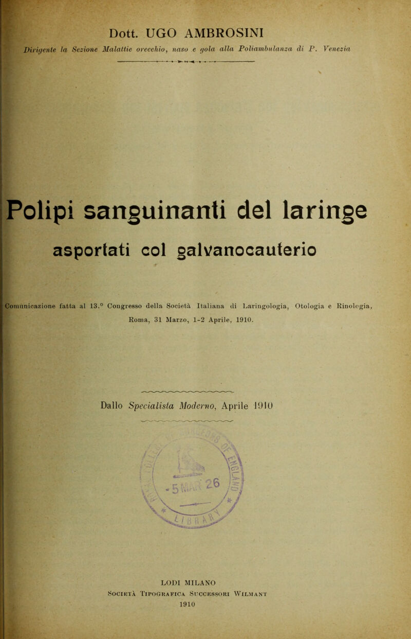 Dott. UGO AMBROSINI Dirigente la Sezione Malattie orecchio, naso e gola alla Poliambulanza di P. Venezia Polipi sanguinanti del laringe asportati col galvanocauterio Comunicazione fatta al 13.° Congresso della Società Italiana di Laringologia, Otologia e Kinolegia, Roma, 31 Marzo, 1-2 Aprile, 1910. Dallo Specialista Moderno, Aprile 10IU LODI MILANO Società Tipografica. Successori Wilmant 1910